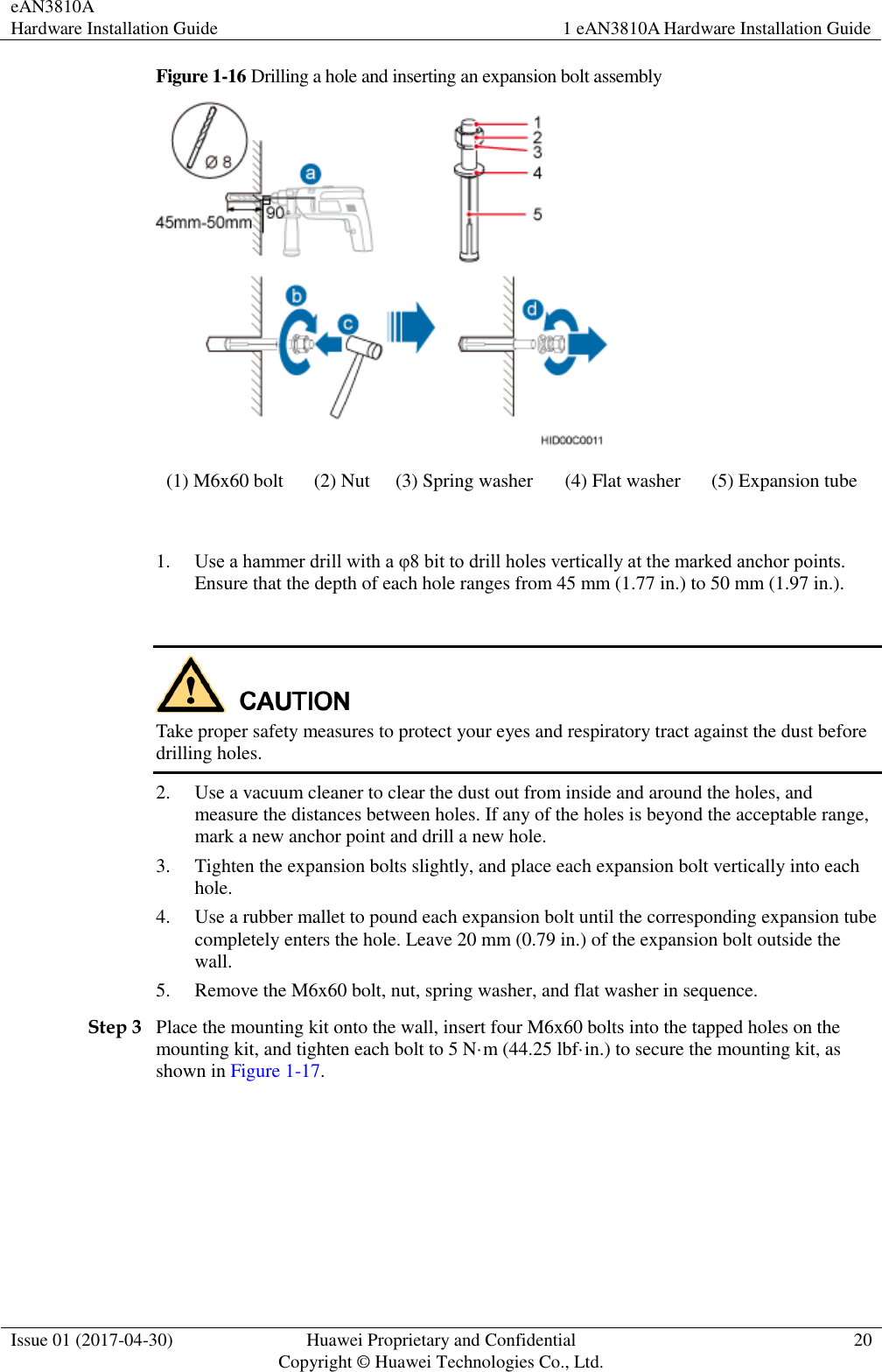 eAN3810A   Hardware Installation Guide 1 eAN3810A Hardware Installation Guide  Issue 01 (2017-04-30) Huawei Proprietary and Confidential                                     Copyright © Huawei Technologies Co., Ltd. 20  Figure 1-16 Drilling a hole and inserting an expansion bolt assembly  (1) M6x60 bolt (2) Nut (3) Spring washer (4) Flat washer (5) Expansion tube  1. Use a hammer drill with a φ8 bit to drill holes vertically at the marked anchor points. Ensure that the depth of each hole ranges from 45 mm (1.77 in.) to 50 mm (1.97 in.).   Take proper safety measures to protect your eyes and respiratory tract against the dust before drilling holes.   2. Use a vacuum cleaner to clear the dust out from inside and around the holes, and measure the distances between holes. If any of the holes is beyond the acceptable range, mark a new anchor point and drill a new hole. 3. Tighten the expansion bolts slightly, and place each expansion bolt vertically into each hole. 4. Use a rubber mallet to pound each expansion bolt until the corresponding expansion tube completely enters the hole. Leave 20 mm (0.79 in.) of the expansion bolt outside the wall. 5. Remove the M6x60 bolt, nut, spring washer, and flat washer in sequence. Step 3 Place the mounting kit onto the wall, insert four M6x60 bolts into the tapped holes on the mounting kit, and tighten each bolt to 5 N·m (44.25 lbf·in.) to secure the mounting kit, as shown in Figure 1-17. 