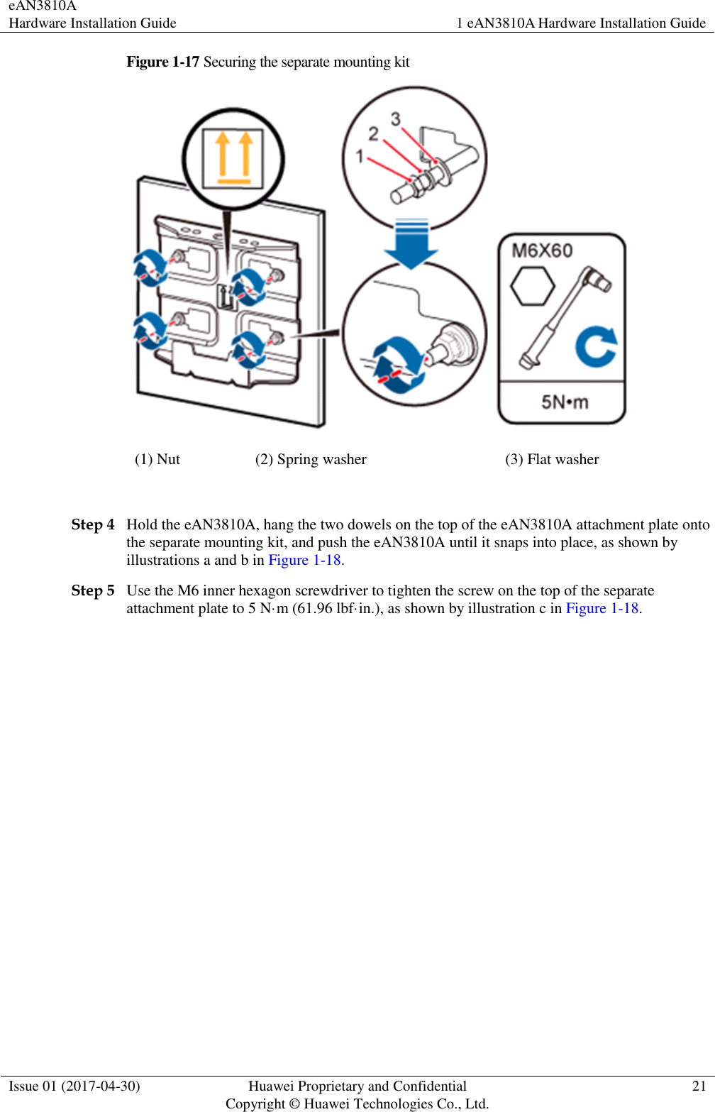 eAN3810A   Hardware Installation Guide 1 eAN3810A Hardware Installation Guide  Issue 01 (2017-04-30) Huawei Proprietary and Confidential                                     Copyright © Huawei Technologies Co., Ltd. 21  Figure 1-17 Securing the separate mounting kit  (1) Nut (2) Spring washer (3) Flat washer  Step 4 Hold the eAN3810A, hang the two dowels on the top of the eAN3810A attachment plate onto the separate mounting kit, and push the eAN3810A until it snaps into place, as shown by illustrations a and b in Figure 1-18. Step 5 Use the M6 inner hexagon screwdriver to tighten the screw on the top of the separate attachment plate to 5 N·m (61.96 lbf·in.), as shown by illustration c in Figure 1-18. 