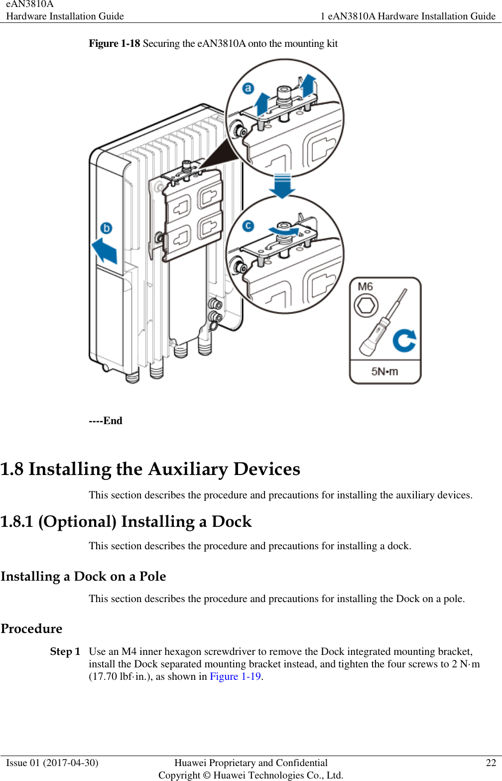 eAN3810A   Hardware Installation Guide 1 eAN3810A Hardware Installation Guide  Issue 01 (2017-04-30) Huawei Proprietary and Confidential                                     Copyright © Huawei Technologies Co., Ltd. 22  Figure 1-18 Securing the eAN3810A onto the mounting kit   ----End 1.8 Installing the Auxiliary Devices This section describes the procedure and precautions for installing the auxiliary devices. 1.8.1 (Optional) Installing a Dock This section describes the procedure and precautions for installing a dock. Installing a Dock on a Pole This section describes the procedure and precautions for installing the Dock on a pole. Procedure Step 1 Use an M4 inner hexagon screwdriver to remove the Dock integrated mounting bracket, install the Dock separated mounting bracket instead, and tighten the four screws to 2 N·m (17.70 lbf·in.), as shown in Figure 1-19. 
