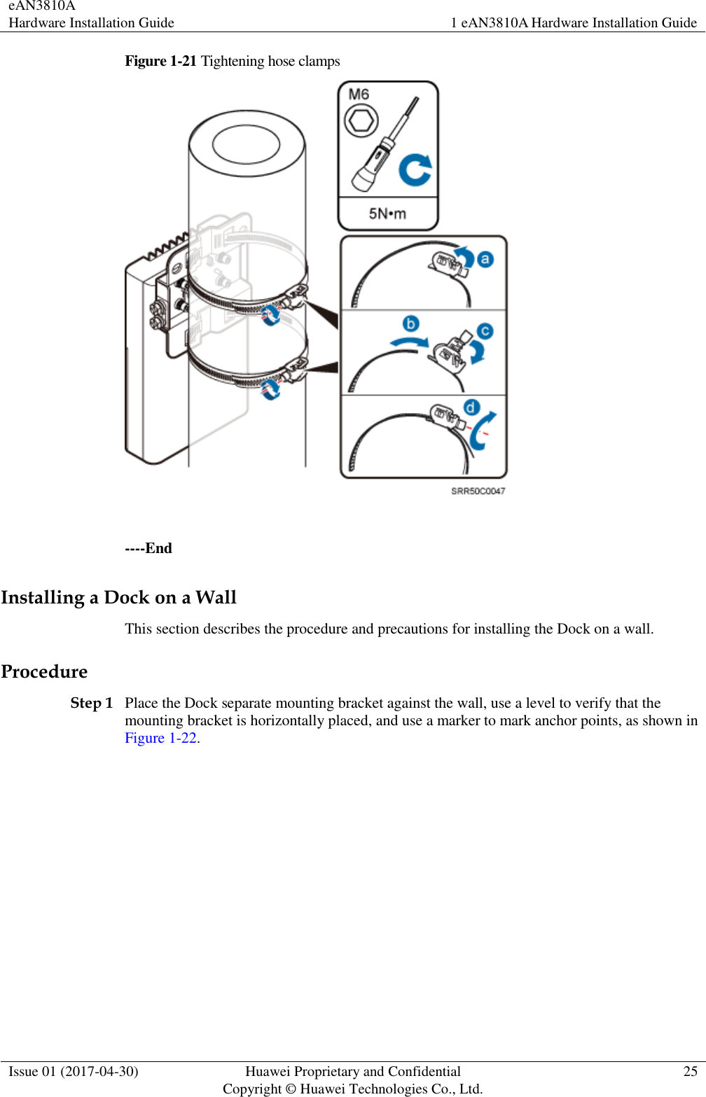 eAN3810A   Hardware Installation Guide 1 eAN3810A Hardware Installation Guide  Issue 01 (2017-04-30) Huawei Proprietary and Confidential                                     Copyright © Huawei Technologies Co., Ltd. 25  Figure 1-21 Tightening hose clamps   ----End Installing a Dock on a Wall This section describes the procedure and precautions for installing the Dock on a wall. Procedure Step 1 Place the Dock separate mounting bracket against the wall, use a level to verify that the mounting bracket is horizontally placed, and use a marker to mark anchor points, as shown in Figure 1-22. 