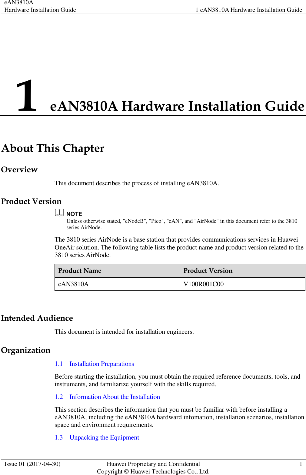 eAN3810A   Hardware Installation Guide 1 eAN3810A Hardware Installation Guide  Issue 01 (2017-04-30) Huawei Proprietary and Confidential                                     Copyright © Huawei Technologies Co., Ltd. 1  1 eAN3810A Hardware Installation Guide About This Chapter Overview This document describes the process of installing eAN3810A. Product Version  Unless otherwise stated, &quot;eNodeB&quot;, &quot;Pico&quot;, &quot;eAN&quot;, and &quot;AirNode&quot; in this document refer to the 3810 series AirNode.   The 3810 series AirNode is a base station that provides communications services in Huawei OneAir solution. The following table lists the product name and product version related to the 3810 series AirNode. Product Name Product Version eAN3810A V100R001C00  Intended Audience This document is intended for installation engineers. Organization 1.1    Installation Preparations Before starting the installation, you must obtain the required reference documents, tools, and instruments, and familiarize yourself with the skills required. 1.2    Information About the Installation This section describes the information that you must be familiar with before installing a eAN3810A, including the eAN3810A hardward infomation, installation scenarios, installation space and environment requirements. 1.3    Unpacking the Equipment 