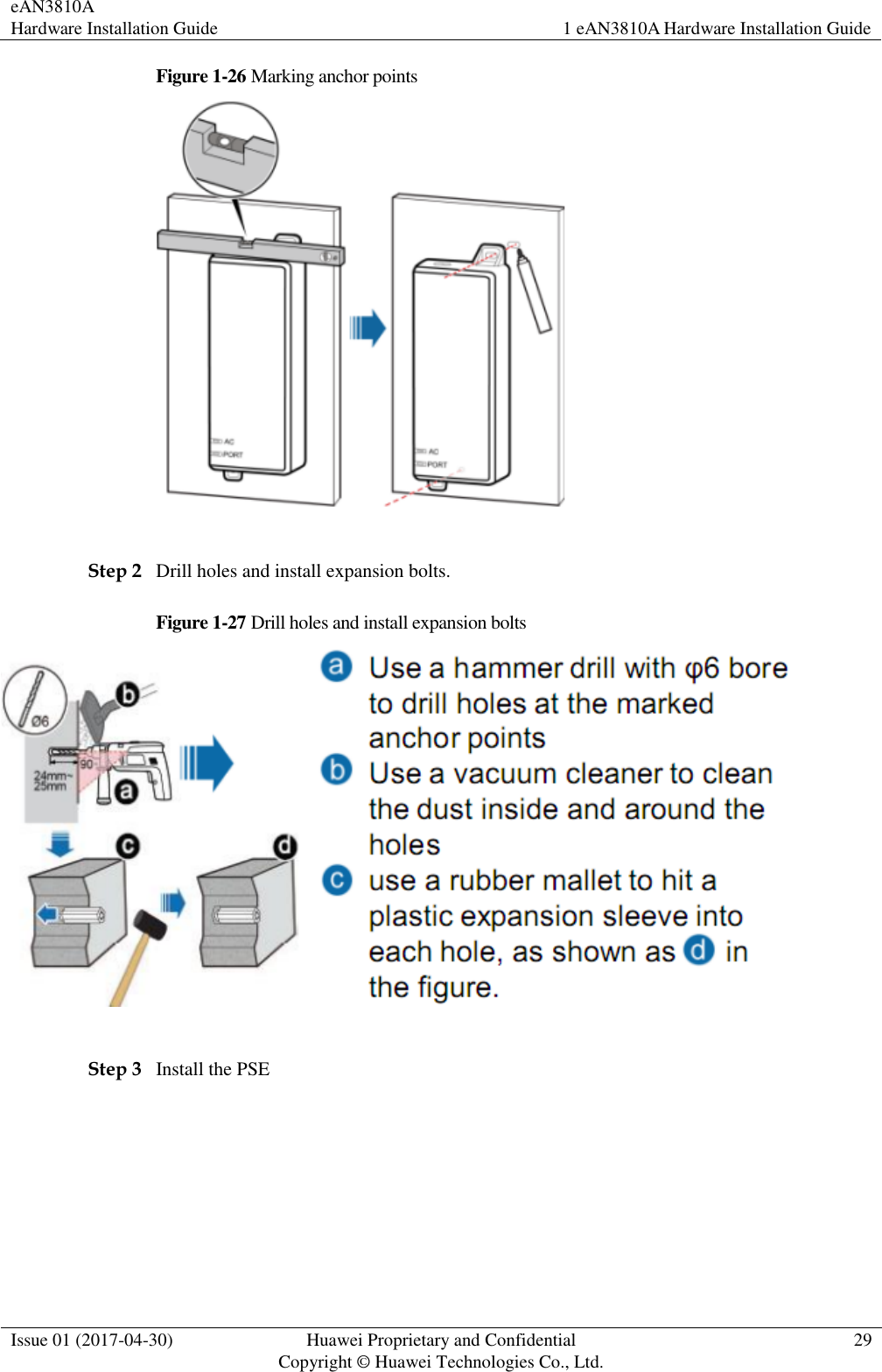 eAN3810A   Hardware Installation Guide 1 eAN3810A Hardware Installation Guide  Issue 01 (2017-04-30) Huawei Proprietary and Confidential                                     Copyright © Huawei Technologies Co., Ltd. 29  Figure 1-26 Marking anchor points   Step 2 Drill holes and install expansion bolts. Figure 1-27 Drill holes and install expansion bolts   Step 3 Install the PSE 