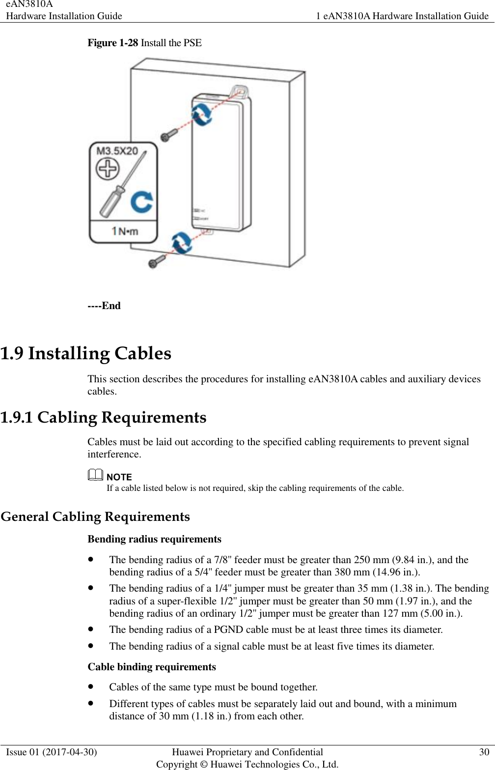 eAN3810A   Hardware Installation Guide 1 eAN3810A Hardware Installation Guide  Issue 01 (2017-04-30) Huawei Proprietary and Confidential                                     Copyright © Huawei Technologies Co., Ltd. 30  Figure 1-28 Install the PSE   ----End 1.9 Installing Cables This section describes the procedures for installing eAN3810A cables and auxiliary devices cables. 1.9.1 Cabling Requirements Cables must be laid out according to the specified cabling requirements to prevent signal interference.  If a cable listed below is not required, skip the cabling requirements of the cable. General Cabling Requirements Bending radius requirements  The bending radius of a 7/8&apos;&apos; feeder must be greater than 250 mm (9.84 in.), and the bending radius of a 5/4&apos;&apos; feeder must be greater than 380 mm (14.96 in.).  The bending radius of a 1/4&apos;&apos; jumper must be greater than 35 mm (1.38 in.). The bending radius of a super-flexible 1/2&apos;&apos; jumper must be greater than 50 mm (1.97 in.), and the bending radius of an ordinary 1/2&apos;&apos; jumper must be greater than 127 mm (5.00 in.).  The bending radius of a PGND cable must be at least three times its diameter.  The bending radius of a signal cable must be at least five times its diameter. Cable binding requirements  Cables of the same type must be bound together.  Different types of cables must be separately laid out and bound, with a minimum distance of 30 mm (1.18 in.) from each other. 