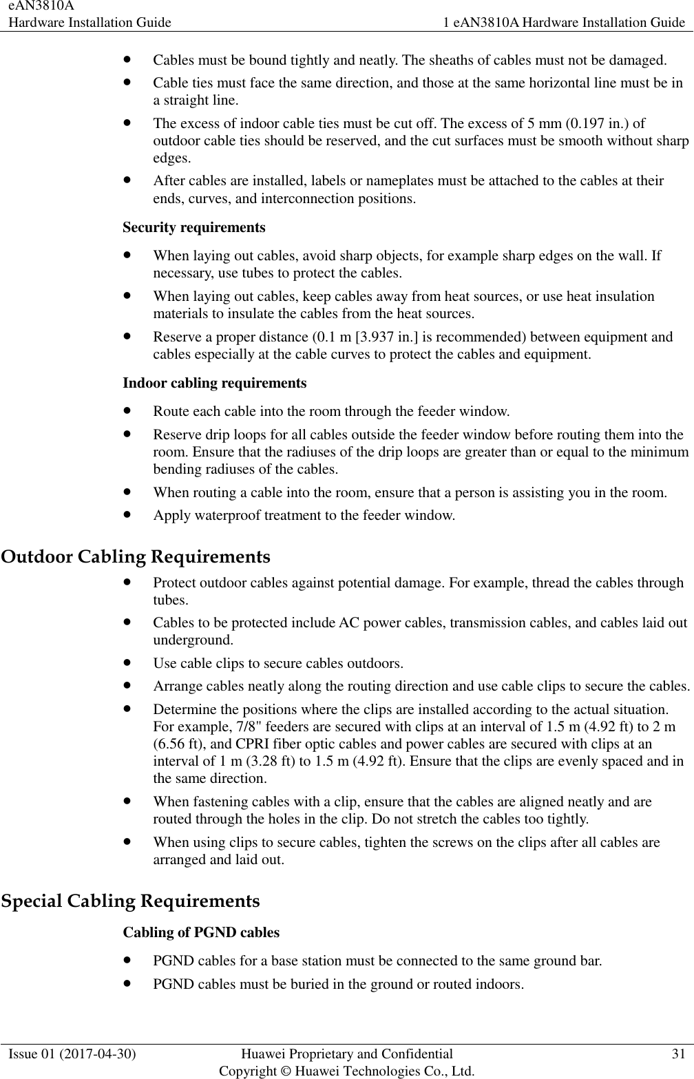 eAN3810A   Hardware Installation Guide 1 eAN3810A Hardware Installation Guide  Issue 01 (2017-04-30) Huawei Proprietary and Confidential                                     Copyright © Huawei Technologies Co., Ltd. 31   Cables must be bound tightly and neatly. The sheaths of cables must not be damaged.  Cable ties must face the same direction, and those at the same horizontal line must be in a straight line.  The excess of indoor cable ties must be cut off. The excess of 5 mm (0.197 in.) of outdoor cable ties should be reserved, and the cut surfaces must be smooth without sharp edges.  After cables are installed, labels or nameplates must be attached to the cables at their ends, curves, and interconnection positions. Security requirements  When laying out cables, avoid sharp objects, for example sharp edges on the wall. If necessary, use tubes to protect the cables.  When laying out cables, keep cables away from heat sources, or use heat insulation materials to insulate the cables from the heat sources.  Reserve a proper distance (0.1 m [3.937 in.] is recommended) between equipment and cables especially at the cable curves to protect the cables and equipment. Indoor cabling requirements  Route each cable into the room through the feeder window.  Reserve drip loops for all cables outside the feeder window before routing them into the room. Ensure that the radiuses of the drip loops are greater than or equal to the minimum bending radiuses of the cables.  When routing a cable into the room, ensure that a person is assisting you in the room.  Apply waterproof treatment to the feeder window. Outdoor Cabling Requirements  Protect outdoor cables against potential damage. For example, thread the cables through tubes.  Cables to be protected include AC power cables, transmission cables, and cables laid out underground.  Use cable clips to secure cables outdoors.  Arrange cables neatly along the routing direction and use cable clips to secure the cables.  Determine the positions where the clips are installed according to the actual situation. For example, 7/8&quot; feeders are secured with clips at an interval of 1.5 m (4.92 ft) to 2 m (6.56 ft), and CPRI fiber optic cables and power cables are secured with clips at an interval of 1 m (3.28 ft) to 1.5 m (4.92 ft). Ensure that the clips are evenly spaced and in the same direction.  When fastening cables with a clip, ensure that the cables are aligned neatly and are routed through the holes in the clip. Do not stretch the cables too tightly.  When using clips to secure cables, tighten the screws on the clips after all cables are arranged and laid out. Special Cabling Requirements Cabling of PGND cables  PGND cables for a base station must be connected to the same ground bar.  PGND cables must be buried in the ground or routed indoors. 