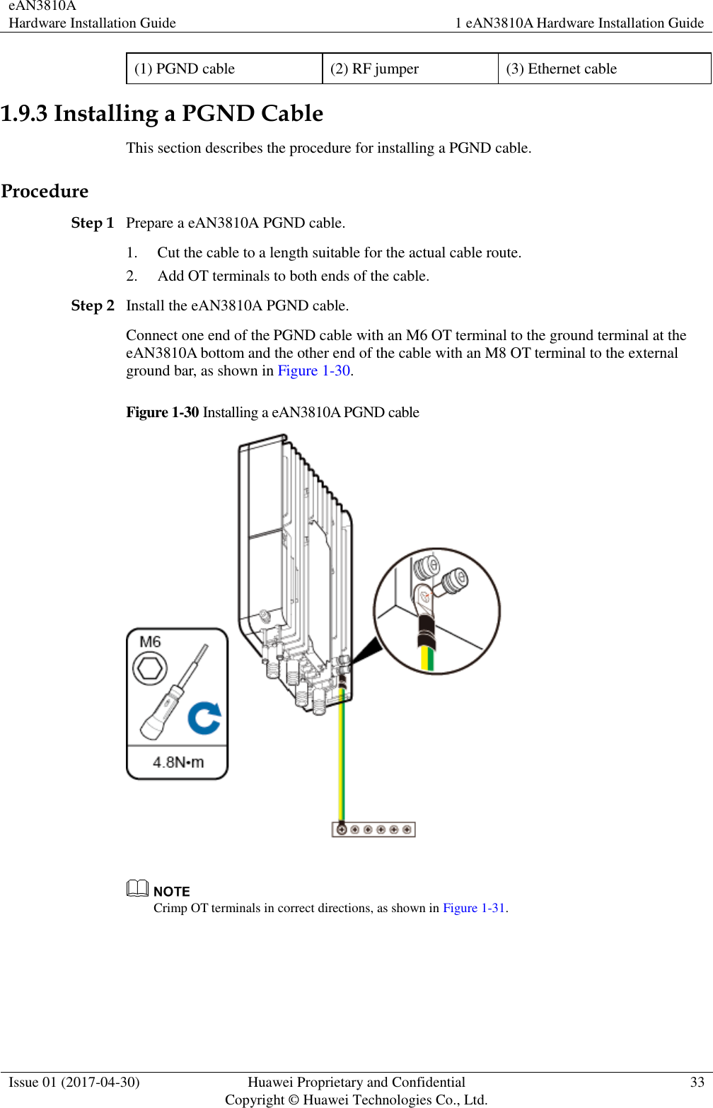 eAN3810A   Hardware Installation Guide 1 eAN3810A Hardware Installation Guide  Issue 01 (2017-04-30) Huawei Proprietary and Confidential                                     Copyright © Huawei Technologies Co., Ltd. 33  (1) PGND cable (2) RF jumper (3) Ethernet cable 1.9.3 Installing a PGND Cable This section describes the procedure for installing a PGND cable. Procedure Step 1 Prepare a eAN3810A PGND cable. 1. Cut the cable to a length suitable for the actual cable route. 2. Add OT terminals to both ends of the cable. Step 2 Install the eAN3810A PGND cable. Connect one end of the PGND cable with an M6 OT terminal to the ground terminal at the eAN3810A bottom and the other end of the cable with an M8 OT terminal to the external ground bar, as shown in Figure 1-30. Figure 1-30 Installing a eAN3810A PGND cable    Crimp OT terminals in correct directions, as shown in Figure 1-31. 