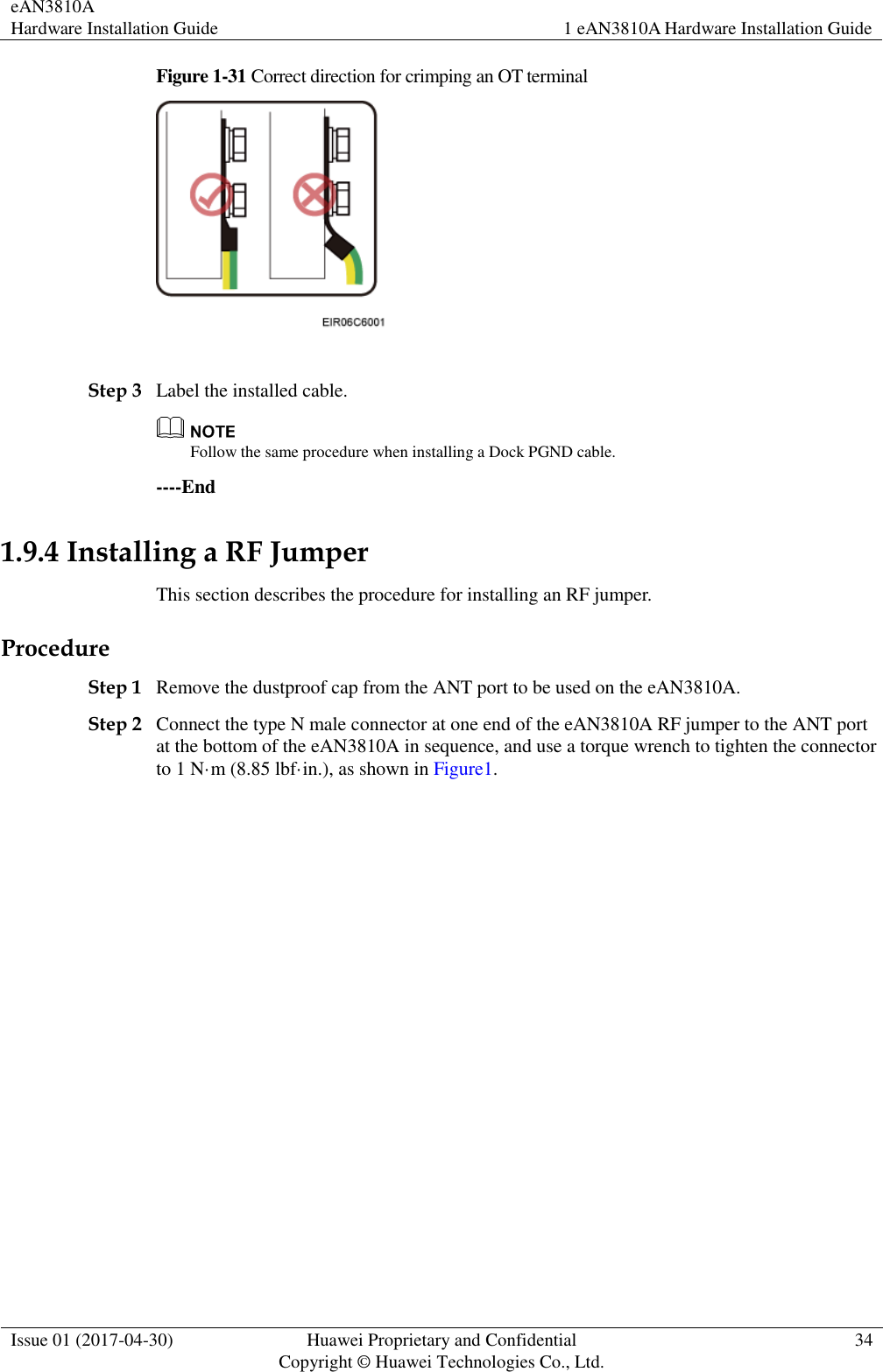 eAN3810A   Hardware Installation Guide 1 eAN3810A Hardware Installation Guide  Issue 01 (2017-04-30) Huawei Proprietary and Confidential                                     Copyright © Huawei Technologies Co., Ltd. 34  Figure 1-31 Correct direction for crimping an OT terminal   Step 3 Label the installed cable.  Follow the same procedure when installing a Dock PGND cable. ----End 1.9.4 Installing a RF Jumper This section describes the procedure for installing an RF jumper. Procedure Step 1 Remove the dustproof cap from the ANT port to be used on the eAN3810A.   Step 2 Connect the type N male connector at one end of the eAN3810A RF jumper to the ANT port at the bottom of the eAN3810A in sequence, and use a torque wrench to tighten the connector to 1 N·m (8.85 lbf·in.), as shown in Figure1. 