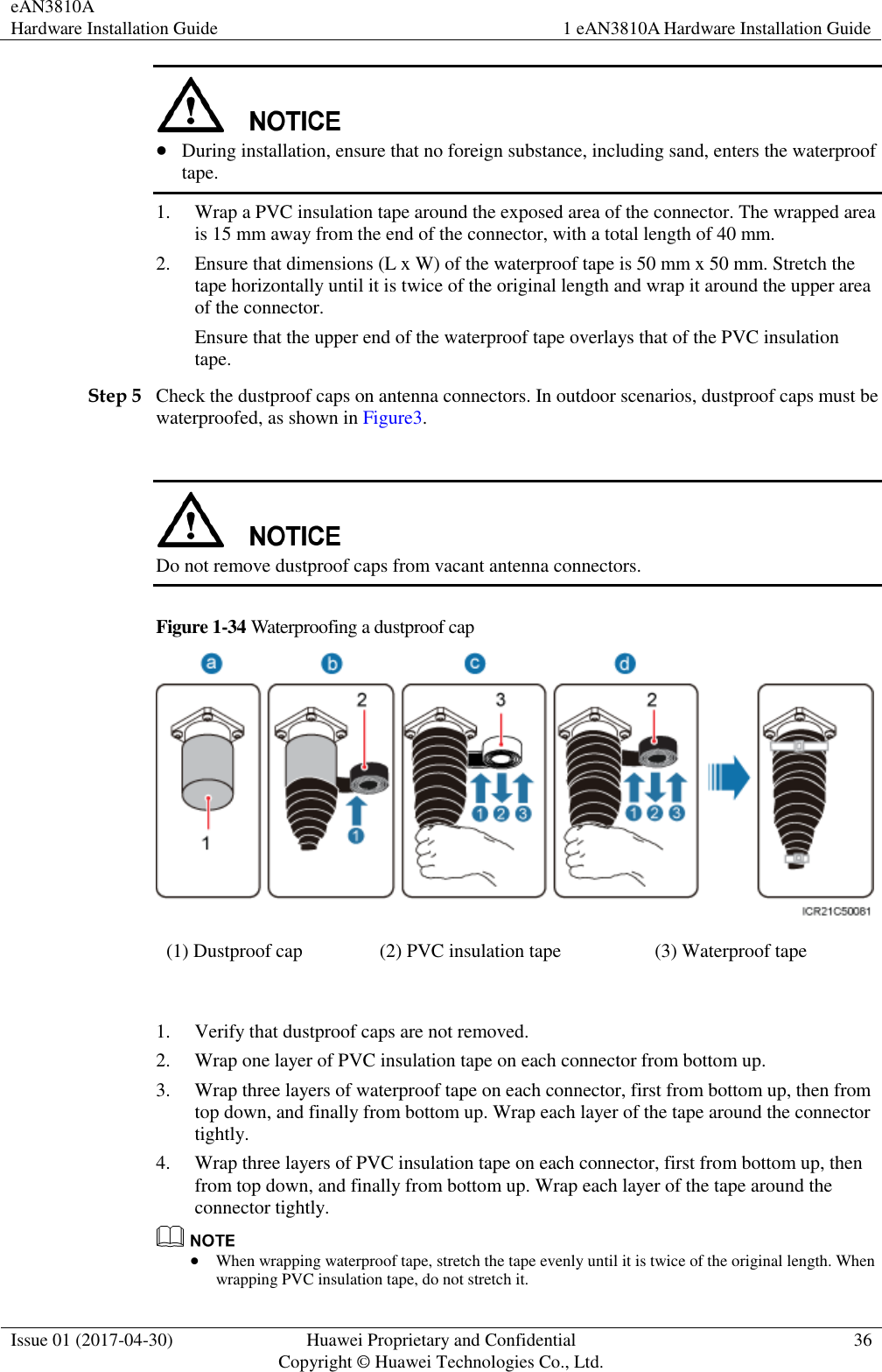 eAN3810A   Hardware Installation Guide 1 eAN3810A Hardware Installation Guide  Issue 01 (2017-04-30) Huawei Proprietary and Confidential                                     Copyright © Huawei Technologies Co., Ltd. 36    During installation, ensure that no foreign substance, including sand, enters the waterproof tape. 1. Wrap a PVC insulation tape around the exposed area of the connector. The wrapped area is 15 mm away from the end of the connector, with a total length of 40 mm. 2. Ensure that dimensions (L x W) of the waterproof tape is 50 mm x 50 mm. Stretch the tape horizontally until it is twice of the original length and wrap it around the upper area of the connector. Ensure that the upper end of the waterproof tape overlays that of the PVC insulation tape. Step 5 Check the dustproof caps on antenna connectors. In outdoor scenarios, dustproof caps must be waterproofed, as shown in Figure3.   Do not remove dustproof caps from vacant antenna connectors.   Figure 1-34 Waterproofing a dustproof cap  (1) Dustproof cap (2) PVC insulation tape (3) Waterproof tape        1. Verify that dustproof caps are not removed. 2. Wrap one layer of PVC insulation tape on each connector from bottom up. 3. Wrap three layers of waterproof tape on each connector, first from bottom up, then from top down, and finally from bottom up. Wrap each layer of the tape around the connector tightly. 4. Wrap three layers of PVC insulation tape on each connector, first from bottom up, then from top down, and finally from bottom up. Wrap each layer of the tape around the connector tightly.   When wrapping waterproof tape, stretch the tape evenly until it is twice of the original length. When wrapping PVC insulation tape, do not stretch it. 