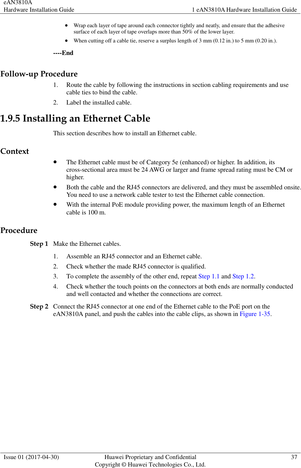 eAN3810A   Hardware Installation Guide 1 eAN3810A Hardware Installation Guide  Issue 01 (2017-04-30) Huawei Proprietary and Confidential                                     Copyright © Huawei Technologies Co., Ltd. 37   Wrap each layer of tape around each connector tightly and neatly, and ensure that the adhesive surface of each layer of tape overlaps more than 50% of the lower layer.  When cutting off a cable tie, reserve a surplus length of 3 mm (0.12 in.) to 5 mm (0.20 in.). ----End Follow-up Procedure 1. Route the cable by following the instructions in section cabling requirements and use cable ties to bind the cable. 2. Label the installed cable. 1.9.5 Installing an Ethernet Cable This section describes how to install an Ethernet cable. Context  The Ethernet cable must be of Category 5e (enhanced) or higher. In addition, its cross-sectional area must be 24 AWG or larger and frame spread rating must be CM or higher.  Both the cable and the RJ45 connectors are delivered, and they must be assembled onsite. You need to use a network cable tester to test the Ethernet cable connection.  With the internal PoE module providing power, the maximum length of an Ethernet cable is 100 m. Procedure Step 1 Make the Ethernet cables. 1. Assemble an RJ45 connector and an Ethernet cable. 2. Check whether the made RJ45 connector is qualified. 3. To complete the assembly of the other end, repeat Step 1.1 and Step 1.2. 4. Check whether the touch points on the connectors at both ends are normally conducted and well contacted and whether the connections are correct. Step 2 Connect the RJ45 connector at one end of the Ethernet cable to the PoE port on the eAN3810A panel, and push the cables into the cable clips, as shown in Figure 1-35. 