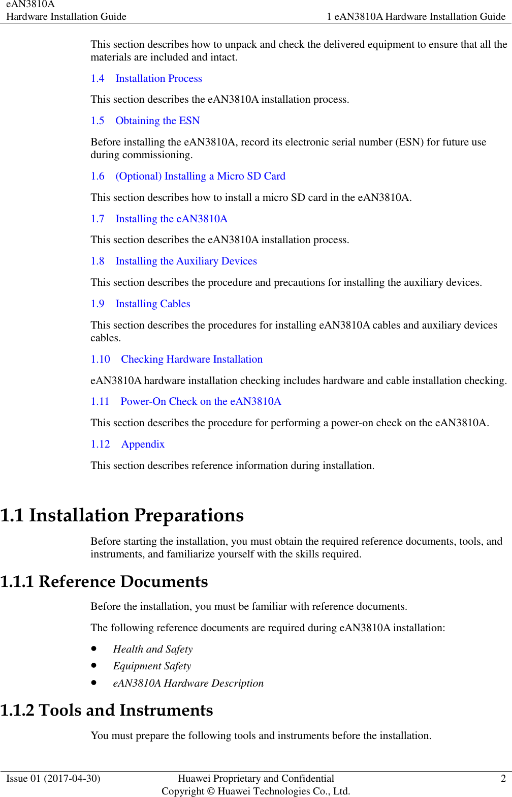 eAN3810A   Hardware Installation Guide 1 eAN3810A Hardware Installation Guide  Issue 01 (2017-04-30) Huawei Proprietary and Confidential                                     Copyright © Huawei Technologies Co., Ltd. 2  This section describes how to unpack and check the delivered equipment to ensure that all the materials are included and intact. 1.4    Installation Process This section describes the eAN3810A installation process.   1.5    Obtaining the ESN Before installing the eAN3810A, record its electronic serial number (ESN) for future use during commissioning. 1.6    (Optional) Installing a Micro SD Card This section describes how to install a micro SD card in the eAN3810A. 1.7    Installing the eAN3810A This section describes the eAN3810A installation process. 1.8    Installing the Auxiliary Devices This section describes the procedure and precautions for installing the auxiliary devices. 1.9    Installing Cables This section describes the procedures for installing eAN3810A cables and auxiliary devices cables. 1.10    Checking Hardware Installation eAN3810A hardware installation checking includes hardware and cable installation checking.   1.11    Power-On Check on the eAN3810A This section describes the procedure for performing a power-on check on the eAN3810A. 1.12    Appendix This section describes reference information during installation.   1.1 Installation Preparations Before starting the installation, you must obtain the required reference documents, tools, and instruments, and familiarize yourself with the skills required. 1.1.1 Reference Documents Before the installation, you must be familiar with reference documents. The following reference documents are required during eAN3810A installation:  Health and Safety  Equipment Safety  eAN3810A Hardware Description 1.1.2 Tools and Instruments You must prepare the following tools and instruments before the installation. 