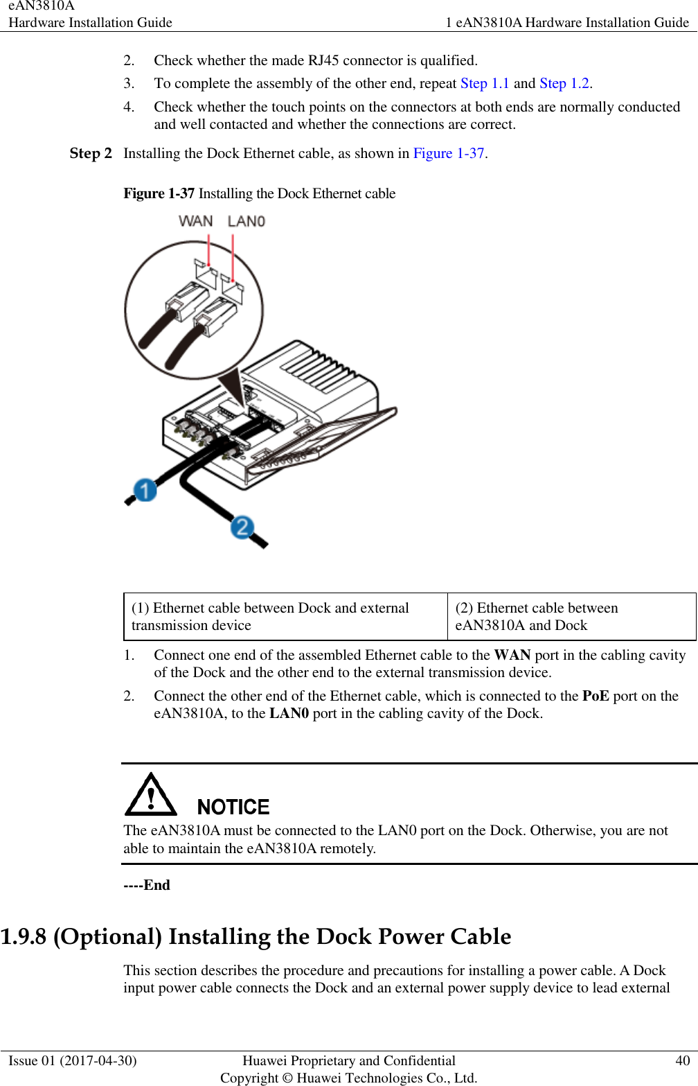eAN3810A   Hardware Installation Guide 1 eAN3810A Hardware Installation Guide  Issue 01 (2017-04-30) Huawei Proprietary and Confidential                                     Copyright © Huawei Technologies Co., Ltd. 40  2. Check whether the made RJ45 connector is qualified. 3. To complete the assembly of the other end, repeat Step 1.1 and Step 1.2. 4. Check whether the touch points on the connectors at both ends are normally conducted and well contacted and whether the connections are correct. Step 2 Installing the Dock Ethernet cable, as shown in Figure 1-37. Figure 1-37 Installing the Dock Ethernet cable   (1) Ethernet cable between Dock and external transmission device (2) Ethernet cable between eAN3810A and Dock 1. Connect one end of the assembled Ethernet cable to the WAN port in the cabling cavity of the Dock and the other end to the external transmission device.   2. Connect the other end of the Ethernet cable, which is connected to the PoE port on the eAN3810A, to the LAN0 port in the cabling cavity of the Dock.   The eAN3810A must be connected to the LAN0 port on the Dock. Otherwise, you are not able to maintain the eAN3810A remotely. ----End 1.9.8 (Optional) Installing the Dock Power Cable This section describes the procedure and precautions for installing a power cable. A Dock input power cable connects the Dock and an external power supply device to lead external 