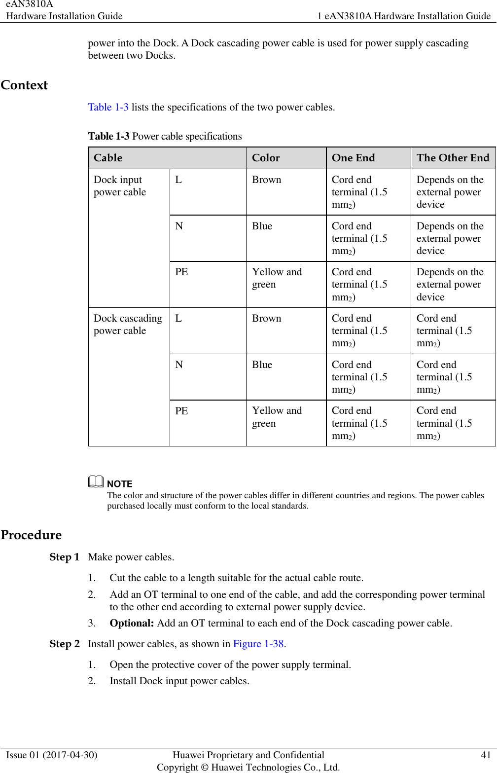 eAN3810A   Hardware Installation Guide 1 eAN3810A Hardware Installation Guide  Issue 01 (2017-04-30) Huawei Proprietary and Confidential                                     Copyright © Huawei Technologies Co., Ltd. 41  power into the Dock. A Dock cascading power cable is used for power supply cascading between two Docks.   Context Table 1-3 lists the specifications of the two power cables. Table 1-3 Power cable specifications Cable Color One End The Other End Dock input power cable L Brown Cord end terminal (1.5 mm2) Depends on the external power device N Blue Cord end terminal (1.5 mm2) Depends on the external power device PE Yellow and green Cord end terminal (1.5 mm2) Depends on the external power device Dock cascading power cable L Brown Cord end terminal (1.5 mm2) Cord end terminal (1.5 mm2) N Blue Cord end terminal (1.5 mm2) Cord end terminal (1.5 mm2) PE Yellow and green Cord end terminal (1.5 mm2) Cord end terminal (1.5 mm2)   The color and structure of the power cables differ in different countries and regions. The power cables purchased locally must conform to the local standards. Procedure Step 1 Make power cables. 1. Cut the cable to a length suitable for the actual cable route. 2. Add an OT terminal to one end of the cable, and add the corresponding power terminal to the other end according to external power supply device.   3. Optional: Add an OT terminal to each end of the Dock cascading power cable. Step 2 Install power cables, as shown in Figure 1-38. 1. Open the protective cover of the power supply terminal. 2. Install Dock input power cables. 