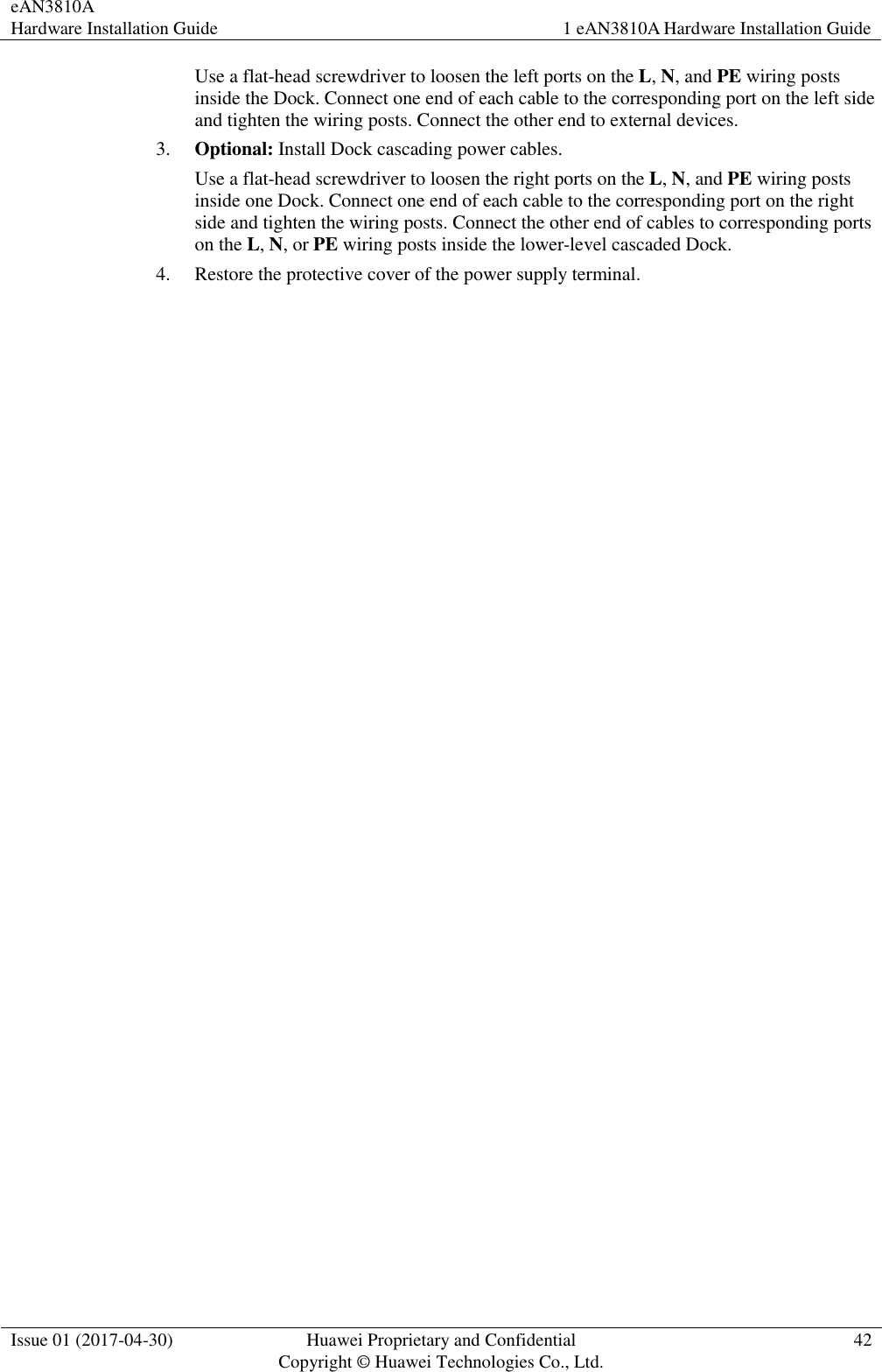 eAN3810A   Hardware Installation Guide 1 eAN3810A Hardware Installation Guide  Issue 01 (2017-04-30) Huawei Proprietary and Confidential                                     Copyright © Huawei Technologies Co., Ltd. 42  Use a flat-head screwdriver to loosen the left ports on the L, N, and PE wiring posts inside the Dock. Connect one end of each cable to the corresponding port on the left side and tighten the wiring posts. Connect the other end to external devices. 3. Optional: Install Dock cascading power cables. Use a flat-head screwdriver to loosen the right ports on the L, N, and PE wiring posts inside one Dock. Connect one end of each cable to the corresponding port on the right side and tighten the wiring posts. Connect the other end of cables to corresponding ports on the L, N, or PE wiring posts inside the lower-level cascaded Dock.   4. Restore the protective cover of the power supply terminal. 