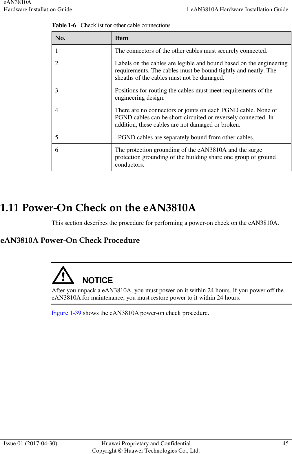 eAN3810A   Hardware Installation Guide 1 eAN3810A Hardware Installation Guide  Issue 01 (2017-04-30) Huawei Proprietary and Confidential                                     Copyright © Huawei Technologies Co., Ltd. 45  Table 1-6   Checklist for other cable connections No. Item 1 The connectors of the other cables must securely connected. 2 Labels on the cables are legible and bound based on the engineering requirements. The cables must be bound tightly and neatly. The sheaths of the cables must not be damaged. 3 Positions for routing the cables must meet requirements of the engineering design. 4 There are no connectors or joints on each PGND cable. None of PGND cables can be short-circuited or reversely connected. In addition, these cables are not damaged or broken. 5   PGND cables are separately bound from other cables. 6 The protection grounding of the eAN3810A and the surge protection grounding of the building share one group of ground conductors.  1.11 Power-On Check on the eAN3810A This section describes the procedure for performing a power-on check on the eAN3810A. eAN3810A Power-On Check Procedure   After you unpack a eAN3810A, you must power on it within 24 hours. If you power off the eAN3810A for maintenance, you must restore power to it within 24 hours.   Figure 1-39 shows the eAN3810A power-on check procedure. 