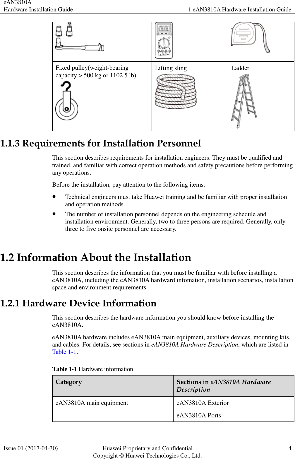 eAN3810A   Hardware Installation Guide 1 eAN3810A Hardware Installation Guide  Issue 01 (2017-04-30) Huawei Proprietary and Confidential                                     Copyright © Huawei Technologies Co., Ltd. 4     Fixed pulley(weight-bearing capacity &gt; 500 kg or 1102.5 lb)  Lifting sling  Ladder  1.1.3 Requirements for Installation Personnel This section describes requirements for installation engineers. They must be qualified and trained, and familiar with correct operation methods and safety precautions before performing any operations. Before the installation, pay attention to the following items:    Technical engineers must take Huawei training and be familiar with proper installation and operation methods.  The number of installation personnel depends on the engineering schedule and installation environment. Generally, two to three persons are required. Generally, only three to five onsite personnel are necessary.   1.2 Information About the Installation This section describes the information that you must be familiar with before installing a eAN3810A, including the eAN3810A hardward infomation, installation scenarios, installation space and environment requirements. 1.2.1 Hardware Device Information This section describes the hardware information you should know before installing the eAN3810A. eAN3810A hardware includes eAN3810A main equipment, auxiliary devices, mounting kits, and cables. For details, see sections in eAN3810A Hardware Description, which are listed in Table 1-1. Table 1-1 Hardware information Category Sections in eAN3810A Hardware Description eAN3810A main equipment eAN3810A Exterior eAN3810A Ports 