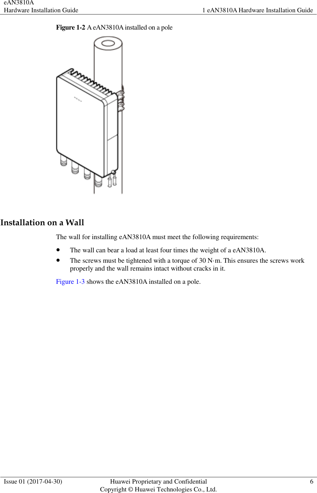 eAN3810A   Hardware Installation Guide 1 eAN3810A Hardware Installation Guide  Issue 01 (2017-04-30) Huawei Proprietary and Confidential                                     Copyright © Huawei Technologies Co., Ltd. 6  Figure 1-2 A eAN3810A installed on a pole   Installation on a Wall The wall for installing eAN3810A must meet the following requirements:    The wall can bear a load at least four times the weight of a eAN3810A.  The screws must be tightened with a torque of 30 N·m. This ensures the screws work properly and the wall remains intact without cracks in it.   Figure 1-3 shows the eAN3810A installed on a pole. 