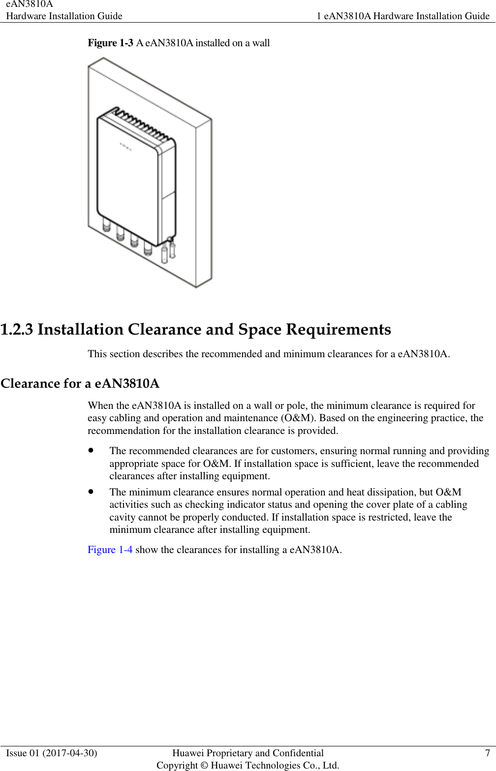 eAN3810A   Hardware Installation Guide 1 eAN3810A Hardware Installation Guide  Issue 01 (2017-04-30) Huawei Proprietary and Confidential                                     Copyright © Huawei Technologies Co., Ltd. 7  Figure 1-3 A eAN3810A installed on a wall   1.2.3 Installation Clearance and Space Requirements This section describes the recommended and minimum clearances for a eAN3810A. Clearance for a eAN3810A When the eAN3810A is installed on a wall or pole, the minimum clearance is required for easy cabling and operation and maintenance (O&amp;M). Based on the engineering practice, the recommendation for the installation clearance is provided.    The recommended clearances are for customers, ensuring normal running and providing appropriate space for O&amp;M. If installation space is sufficient, leave the recommended clearances after installing equipment.  The minimum clearance ensures normal operation and heat dissipation, but O&amp;M activities such as checking indicator status and opening the cover plate of a cabling cavity cannot be properly conducted. If installation space is restricted, leave the minimum clearance after installing equipment. Figure 1-4 show the clearances for installing a eAN3810A. 