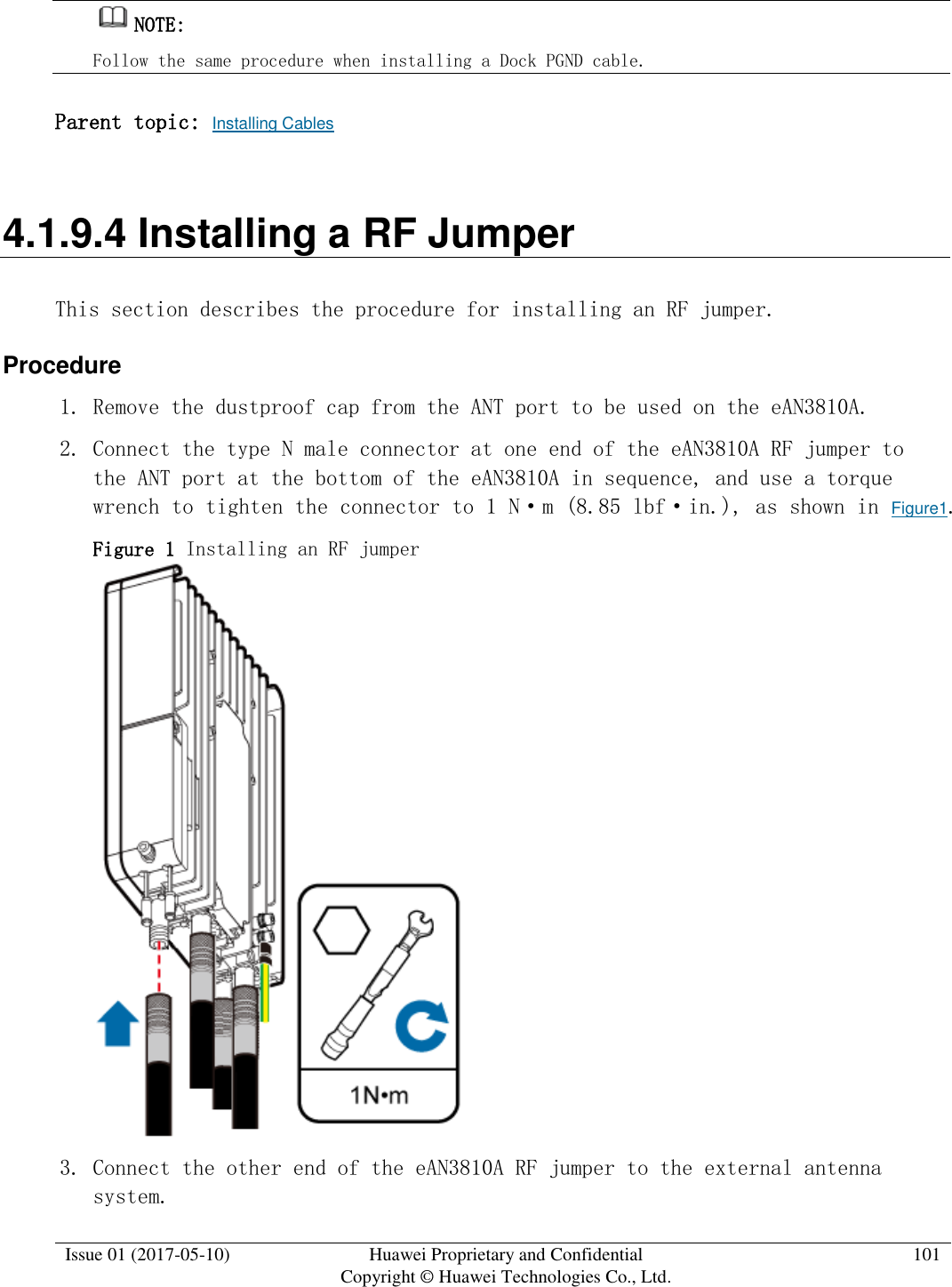  Issue 01 (2017-05-10) Huawei Proprietary and Confidential      Copyright © Huawei Technologies Co., Ltd. 101  NOTE:  Follow the same procedure when installing a Dock PGND cable. Parent topic: Installing Cables 4.1.9.4 Installing a RF Jumper This section describes the procedure for installing an RF jumper. Procedure 1. Remove the dustproof cap from the ANT port to be used on the eAN3810A.  2. Connect the type N male connector at one end of the eAN3810A RF jumper to the ANT port at the bottom of the eAN3810A in sequence, and use a torque wrench to tighten the connector to 1 N·m (8.85 lbf·in.), as shown in Figure1.  Figure 1 Installing an RF jumper   3. Connect the other end of the eAN3810A RF jumper to the external antenna system. 