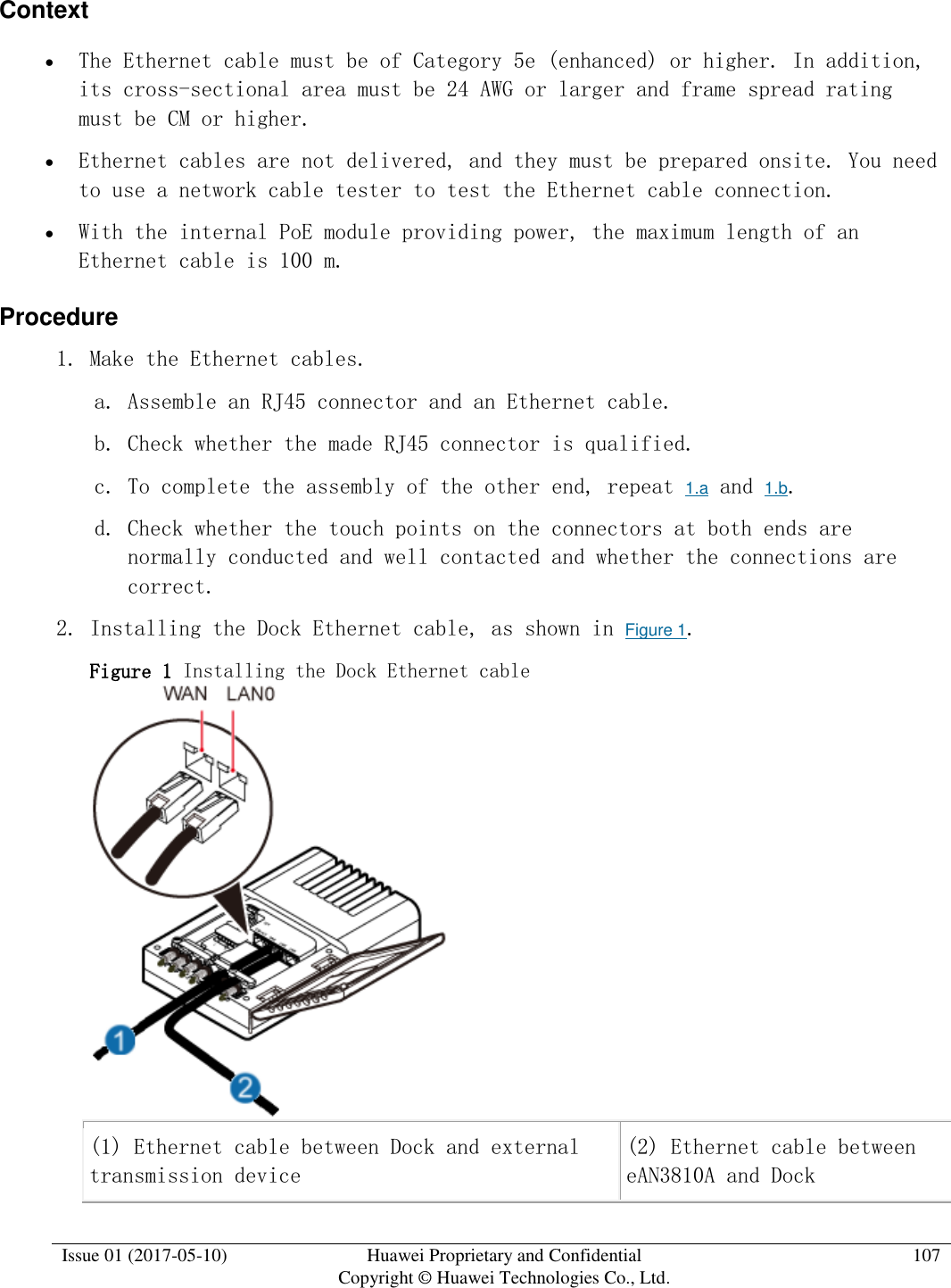  Issue 01 (2017-05-10) Huawei Proprietary and Confidential      Copyright © Huawei Technologies Co., Ltd. 107  Context  The Ethernet cable must be of Category 5e (enhanced) or higher. In addition, its cross-sectional area must be 24 AWG or larger and frame spread rating must be CM or higher.  Ethernet cables are not delivered, and they must be prepared onsite. You need to use a network cable tester to test the Ethernet cable connection.  With the internal PoE module providing power, the maximum length of an Ethernet cable is 100 m. Procedure 1. Make the Ethernet cables.  a. Assemble an RJ45 connector and an Ethernet cable. b. Check whether the made RJ45 connector is qualified. c. To complete the assembly of the other end, repeat 1.a and 1.b.  d. Check whether the touch points on the connectors at both ends are normally conducted and well contacted and whether the connections are correct. 2. Installing the Dock Ethernet cable, as shown in Figure 1.  Figure 1 Installing the Dock Ethernet cable   (1) Ethernet cable between Dock and external transmission device (2) Ethernet cable between eAN3810A and Dock 