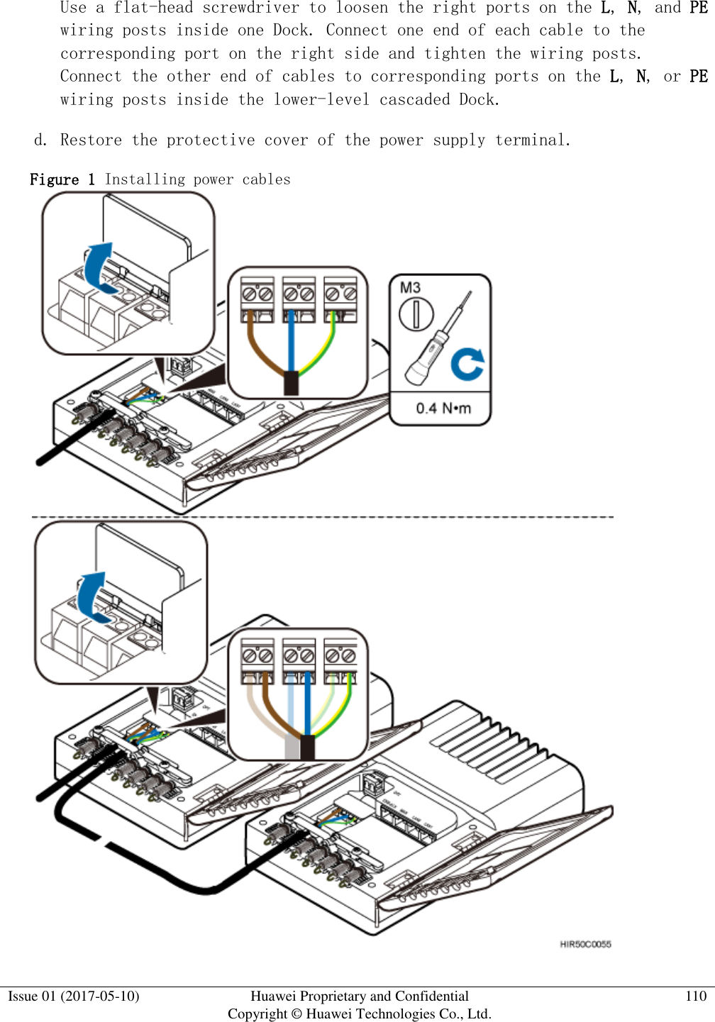  Issue 01 (2017-05-10) Huawei Proprietary and Confidential      Copyright © Huawei Technologies Co., Ltd. 110  Use a flat-head screwdriver to loosen the right ports on the L, N, and PE wiring posts inside one Dock. Connect one end of each cable to the corresponding port on the right side and tighten the wiring posts. Connect the other end of cables to corresponding ports on the L, N, or PE wiring posts inside the lower-level cascaded Dock.  d. Restore the protective cover of the power supply terminal.  Figure 1 Installing power cables   