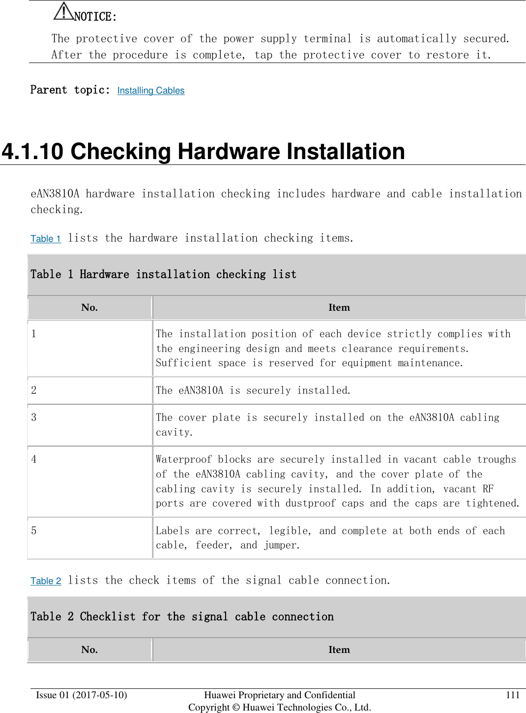  Issue 01 (2017-05-10) Huawei Proprietary and Confidential      Copyright © Huawei Technologies Co., Ltd. 111  NOTICE:  The protective cover of the power supply terminal is automatically secured. After the procedure is complete, tap the protective cover to restore it. Parent topic: Installing Cables 4.1.10 Checking Hardware Installation eAN3810A hardware installation checking includes hardware and cable installation checking.  Table 1 lists the hardware installation checking items.  Table 1 Hardware installation checking list No. Item 1 The installation position of each device strictly complies with the engineering design and meets clearance requirements. Sufficient space is reserved for equipment maintenance. 2 The eAN3810A is securely installed. 3 The cover plate is securely installed on the eAN3810A cabling cavity. 4 Waterproof blocks are securely installed in vacant cable troughs of the eAN3810A cabling cavity, and the cover plate of the cabling cavity is securely installed. In addition, vacant RF ports are covered with dustproof caps and the caps are tightened. 5 Labels are correct, legible, and complete at both ends of each cable, feeder, and jumper. Table 2 lists the check items of the signal cable connection.  Table 2 Checklist for the signal cable connection No. Item 