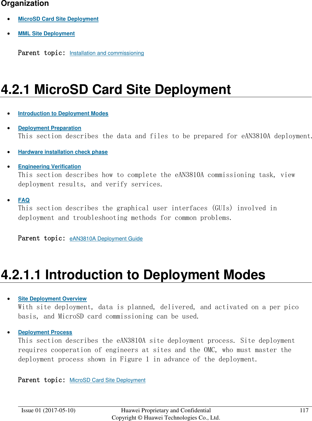  Issue 01 (2017-05-10) Huawei Proprietary and Confidential      Copyright © Huawei Technologies Co., Ltd. 117  Organization  MicroSD Card Site Deployment  MML Site Deployment Parent topic: Installation and commissioning 4.2.1 MicroSD Card Site Deployment  Introduction to Deployment Modes  Deployment Preparation This section describes the data and files to be prepared for eAN3810A deployment.   Hardware installation check phase  Engineering Verification This section describes how to complete the eAN3810A commissioning task, view deployment results, and verify services.   FAQ This section describes the graphical user interfaces (GUIs) involved in deployment and troubleshooting methods for common problems.  Parent topic: eAN3810A Deployment Guide 4.2.1.1 Introduction to Deployment Modes  Site Deployment Overview With site deployment, data is planned, delivered, and activated on a per pico basis, and MicroSD card commissioning can be used.   Deployment Process This section describes the eAN3810A site deployment process. Site deployment requires cooperation of engineers at sites and the OMC, who must master the deployment process shown in Figure 1 in advance of the deployment.  Parent topic: MicroSD Card Site Deployment 