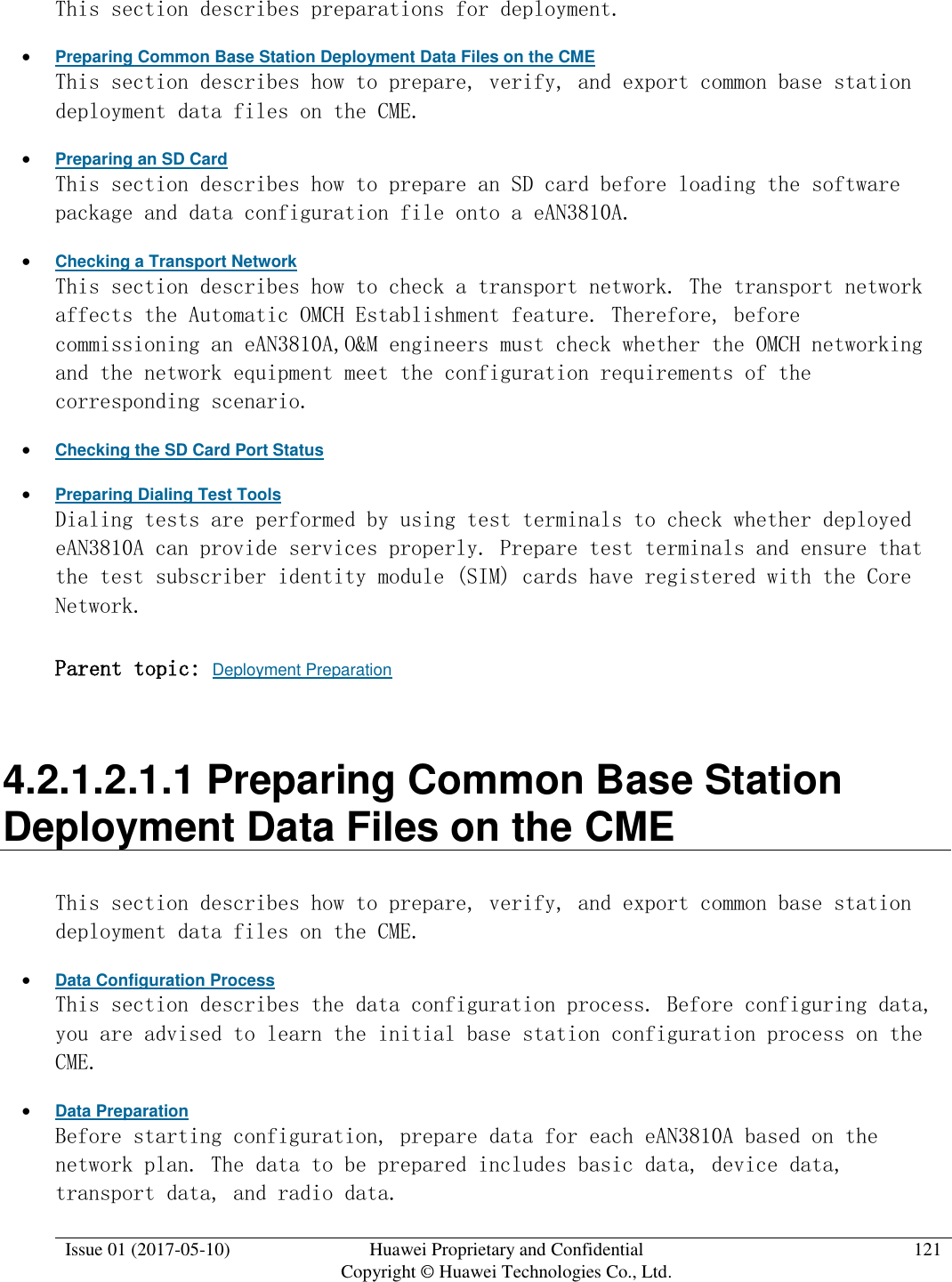  Issue 01 (2017-05-10) Huawei Proprietary and Confidential      Copyright © Huawei Technologies Co., Ltd. 121  This section describes preparations for deployment.   Preparing Common Base Station Deployment Data Files on the CME This section describes how to prepare, verify, and export common base station deployment data files on the CME.   Preparing an SD Card This section describes how to prepare an SD card before loading the software package and data configuration file onto a eAN3810A.   Checking a Transport Network This section describes how to check a transport network. The transport network affects the Automatic OMCH Establishment feature. Therefore, before commissioning an eAN3810A,O&amp;M engineers must check whether the OMCH networking and the network equipment meet the configuration requirements of the corresponding scenario.   Checking the SD Card Port Status  Preparing Dialing Test Tools Dialing tests are performed by using test terminals to check whether deployed eAN3810A can provide services properly. Prepare test terminals and ensure that the test subscriber identity module (SIM) cards have registered with the Core Network. Parent topic: Deployment Preparation 4.2.1.2.1.1 Preparing Common Base Station Deployment Data Files on the CME This section describes how to prepare, verify, and export common base station deployment data files on the CME.   Data Configuration Process This section describes the data configuration process. Before configuring data, you are advised to learn the initial base station configuration process on the CME.  Data Preparation Before starting configuration, prepare data for each eAN3810A based on the network plan. The data to be prepared includes basic data, device data, transport data, and radio data.  