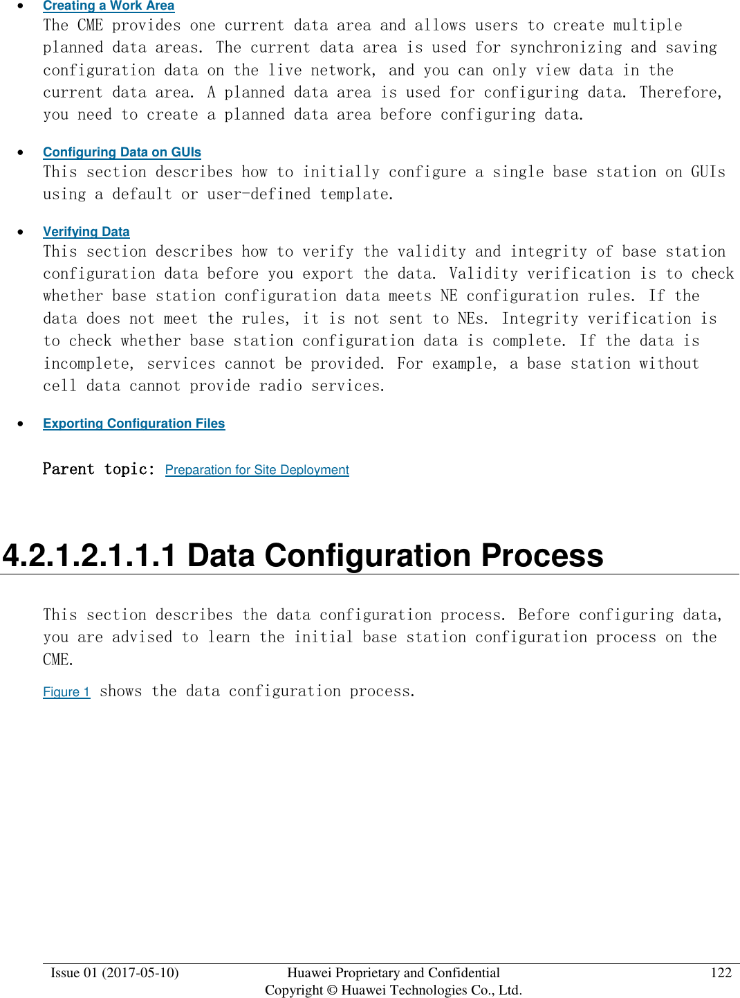  Issue 01 (2017-05-10) Huawei Proprietary and Confidential      Copyright © Huawei Technologies Co., Ltd. 122   Creating a Work Area The CME provides one current data area and allows users to create multiple planned data areas. The current data area is used for synchronizing and saving configuration data on the live network, and you can only view data in the current data area. A planned data area is used for configuring data. Therefore, you need to create a planned data area before configuring data.  Configuring Data on GUIs This section describes how to initially configure a single base station on GUIs using a default or user-defined template.   Verifying Data This section describes how to verify the validity and integrity of base station configuration data before you export the data. Validity verification is to check whether base station configuration data meets NE configuration rules. If the data does not meet the rules, it is not sent to NEs. Integrity verification is to check whether base station configuration data is complete. If the data is incomplete, services cannot be provided. For example, a base station without cell data cannot provide radio services.   Exporting Configuration Files Parent topic: Preparation for Site Deployment 4.2.1.2.1.1.1 Data Configuration Process This section describes the data configuration process. Before configuring data, you are advised to learn the initial base station configuration process on the CME. Figure 1 shows the data configuration process. 