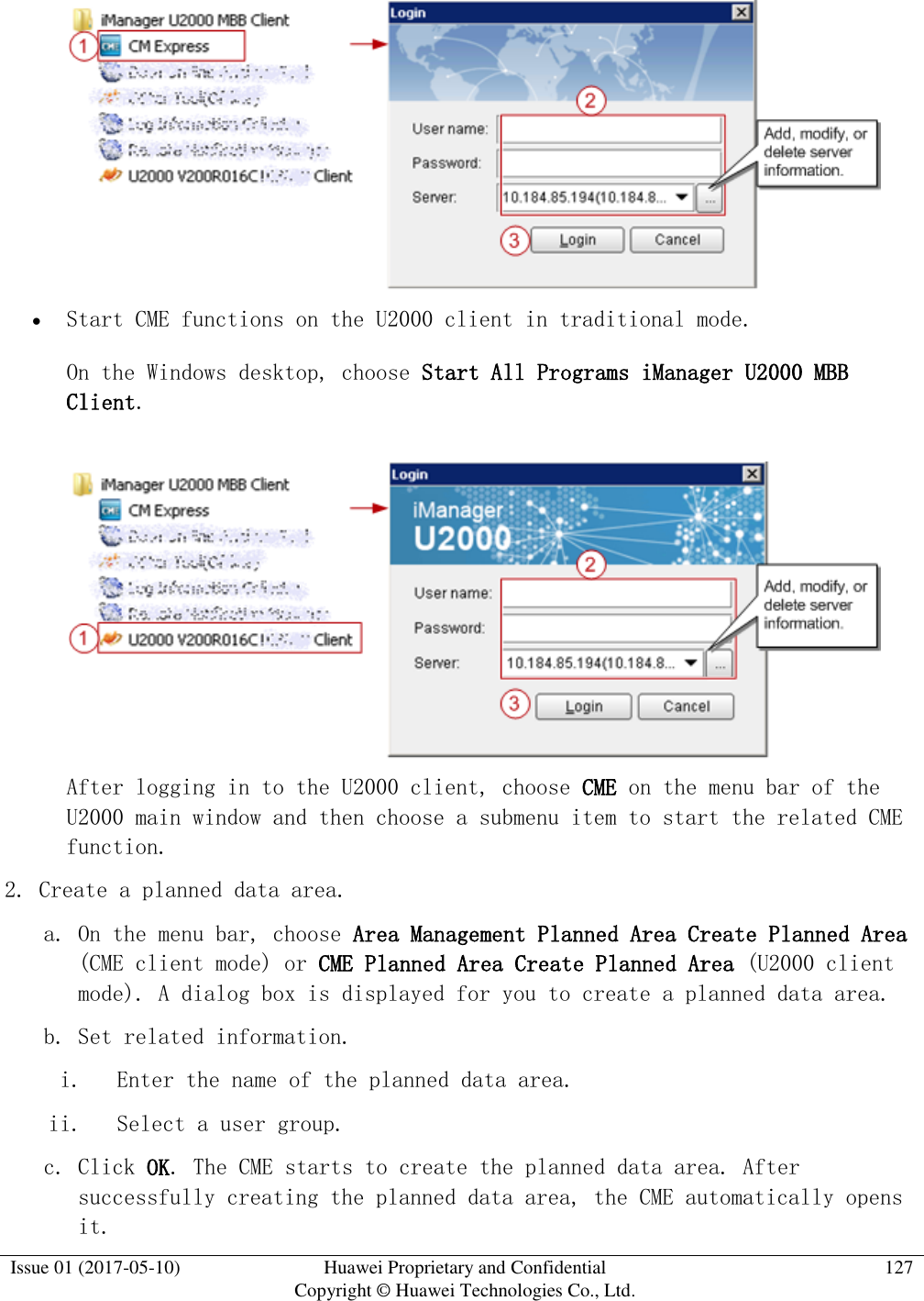  Issue 01 (2017-05-10) Huawei Proprietary and Confidential      Copyright © Huawei Technologies Co., Ltd. 127     Start CME functions on the U2000 client in traditional mode.  On the Windows desktop, choose Start All Programs iManager U2000 MBB Client.   After logging in to the U2000 client, choose CME on the menu bar of the U2000 main window and then choose a submenu item to start the related CME function. 2. Create a planned data area.  a. On the menu bar, choose Area Management Planned Area Create Planned Area (CME client mode) or CME Planned Area Create Planned Area (U2000 client mode). A dialog box is displayed for you to create a planned data area. b. Set related information. i. Enter the name of the planned data area. ii. Select a user group. c. Click OK. The CME starts to create the planned data area. After successfully creating the planned data area, the CME automatically opens it. 