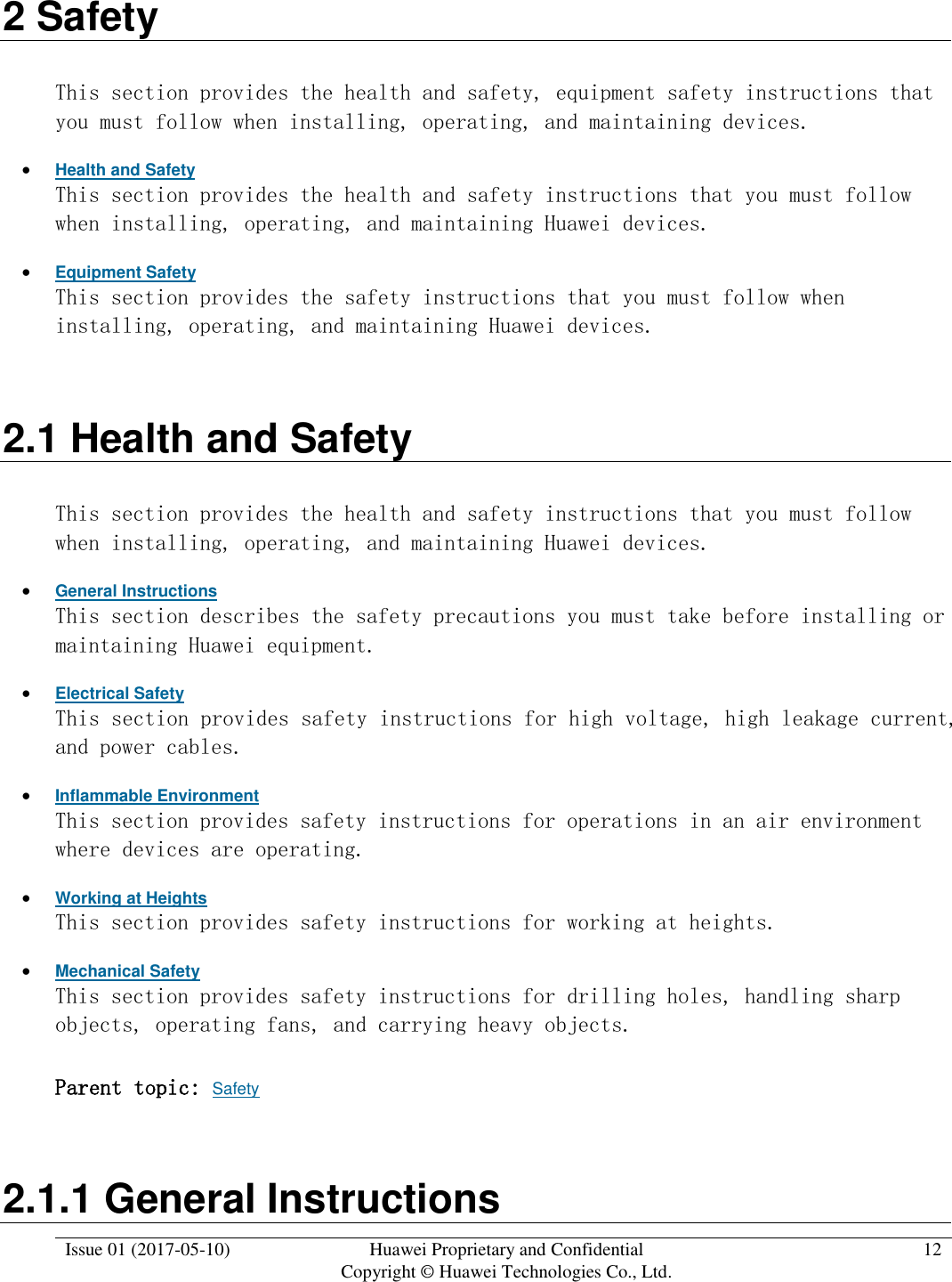  Issue 01 (2017-05-10) Huawei Proprietary and Confidential      Copyright © Huawei Technologies Co., Ltd. 12  2 Safety This section provides the health and safety, equipment safety instructions that you must follow when installing, operating, and maintaining devices.  Health and Safety This section provides the health and safety instructions that you must follow when installing, operating, and maintaining Huawei devices.  Equipment Safety This section provides the safety instructions that you must follow when installing, operating, and maintaining Huawei devices. 2.1 Health and Safety This section provides the health and safety instructions that you must follow when installing, operating, and maintaining Huawei devices.  General Instructions This section describes the safety precautions you must take before installing or maintaining Huawei equipment.  Electrical Safety This section provides safety instructions for high voltage, high leakage current, and power cables.   Inflammable Environment This section provides safety instructions for operations in an air environment where devices are operating.  Working at Heights This section provides safety instructions for working at heights.  Mechanical Safety This section provides safety instructions for drilling holes, handling sharp objects, operating fans, and carrying heavy objects. Parent topic: Safety 2.1.1 General Instructions 