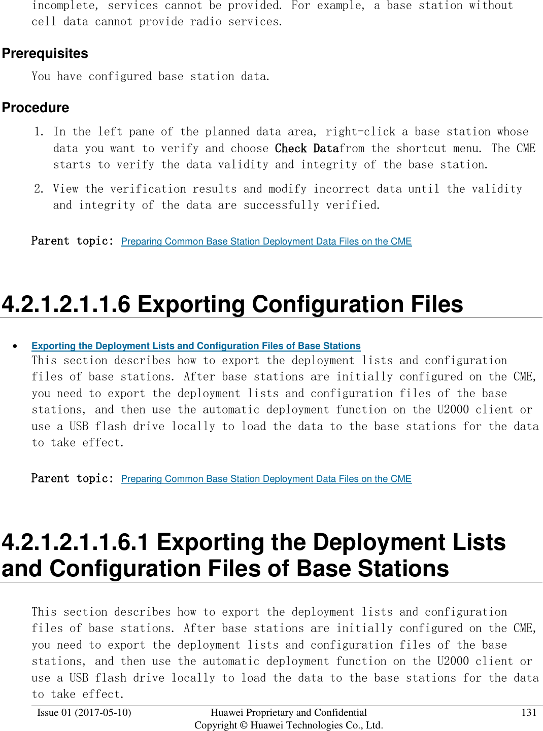  Issue 01 (2017-05-10) Huawei Proprietary and Confidential      Copyright © Huawei Technologies Co., Ltd. 131  incomplete, services cannot be provided. For example, a base station without cell data cannot provide radio services.  Prerequisites You have configured base station data.  Procedure 1. In the left pane of the planned data area, right-click a base station whose data you want to verify and choose Check Datafrom the shortcut menu. The CME starts to verify the data validity and integrity of the base station.  2. View the verification results and modify incorrect data until the validity and integrity of the data are successfully verified.  Parent topic: Preparing Common Base Station Deployment Data Files on the CME 4.2.1.2.1.1.6 Exporting Configuration Files  Exporting the Deployment Lists and Configuration Files of Base Stations This section describes how to export the deployment lists and configuration files of base stations. After base stations are initially configured on the CME, you need to export the deployment lists and configuration files of the base stations, and then use the automatic deployment function on the U2000 client or use a USB flash drive locally to load the data to the base stations for the data to take effect.  Parent topic: Preparing Common Base Station Deployment Data Files on the CME 4.2.1.2.1.1.6.1 Exporting the Deployment Lists and Configuration Files of Base Stations This section describes how to export the deployment lists and configuration files of base stations. After base stations are initially configured on the CME, you need to export the deployment lists and configuration files of the base stations, and then use the automatic deployment function on the U2000 client or use a USB flash drive locally to load the data to the base stations for the data to take effect.  
