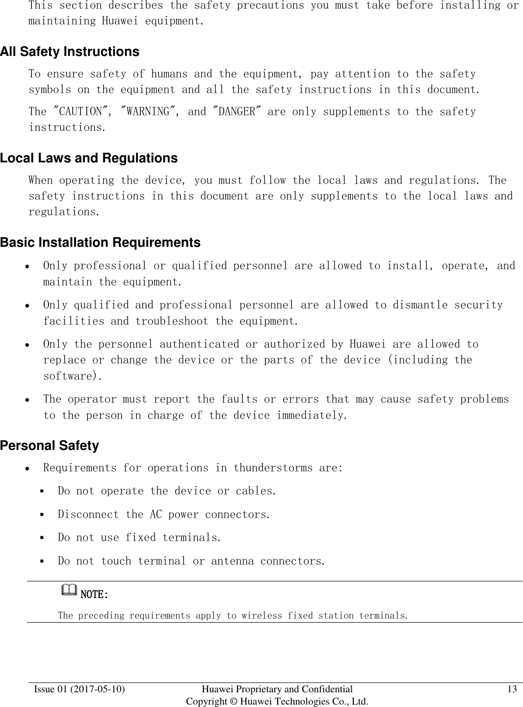  Issue 01 (2017-05-10) Huawei Proprietary and Confidential      Copyright © Huawei Technologies Co., Ltd. 13  This section describes the safety precautions you must take before installing or maintaining Huawei equipment. All Safety Instructions To ensure safety of humans and the equipment, pay attention to the safety symbols on the equipment and all the safety instructions in this document. The &quot;CAUTION&quot;, &quot;WARNING&quot;, and &quot;DANGER&quot; are only supplements to the safety instructions.  Local Laws and Regulations  When operating the device, you must follow the local laws and regulations. The safety instructions in this document are only supplements to the local laws and regulations.  Basic Installation Requirements  Only professional or qualified personnel are allowed to install, operate, and maintain the equipment.   Only qualified and professional personnel are allowed to dismantle security facilities and troubleshoot the equipment.   Only the personnel authenticated or authorized by Huawei are allowed to replace or change the device or the parts of the device (including the software).   The operator must report the faults or errors that may cause safety problems to the person in charge of the device immediately.  Personal Safety  Requirements for operations in thunderstorms are:  Do not operate the device or cables.  Disconnect the AC power connectors.  Do not use fixed terminals.  Do not touch terminal or antenna connectors. NOTE:  The preceding requirements apply to wireless fixed station terminals.  