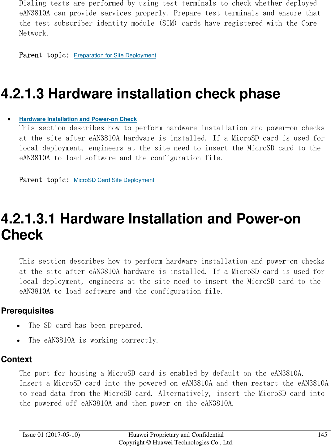  Issue 01 (2017-05-10) Huawei Proprietary and Confidential      Copyright © Huawei Technologies Co., Ltd. 145  Dialing tests are performed by using test terminals to check whether deployed eAN3810A can provide services properly. Prepare test terminals and ensure that the test subscriber identity module (SIM) cards have registered with the Core Network. Parent topic: Preparation for Site Deployment 4.2.1.3 Hardware installation check phase  Hardware Installation and Power-on Check This section describes how to perform hardware installation and power-on checks at the site after eAN3810A hardware is installed. If a MicroSD card is used for local deployment, engineers at the site need to insert the MicroSD card to the eAN3810A to load software and the configuration file.  Parent topic: MicroSD Card Site Deployment 4.2.1.3.1 Hardware Installation and Power-on Check This section describes how to perform hardware installation and power-on checks at the site after eAN3810A hardware is installed. If a MicroSD card is used for local deployment, engineers at the site need to insert the MicroSD card to the eAN3810A to load software and the configuration file.  Prerequisites  The SD card has been prepared.  The eAN3810A is working correctly. Context The port for housing a MicroSD card is enabled by default on the eAN3810A. Insert a MicroSD card into the powered on eAN3810A and then restart the eAN3810A to read data from the MicroSD card. Alternatively, insert the MicroSD card into the powered off eAN3810A and then power on the eAN3810A.  