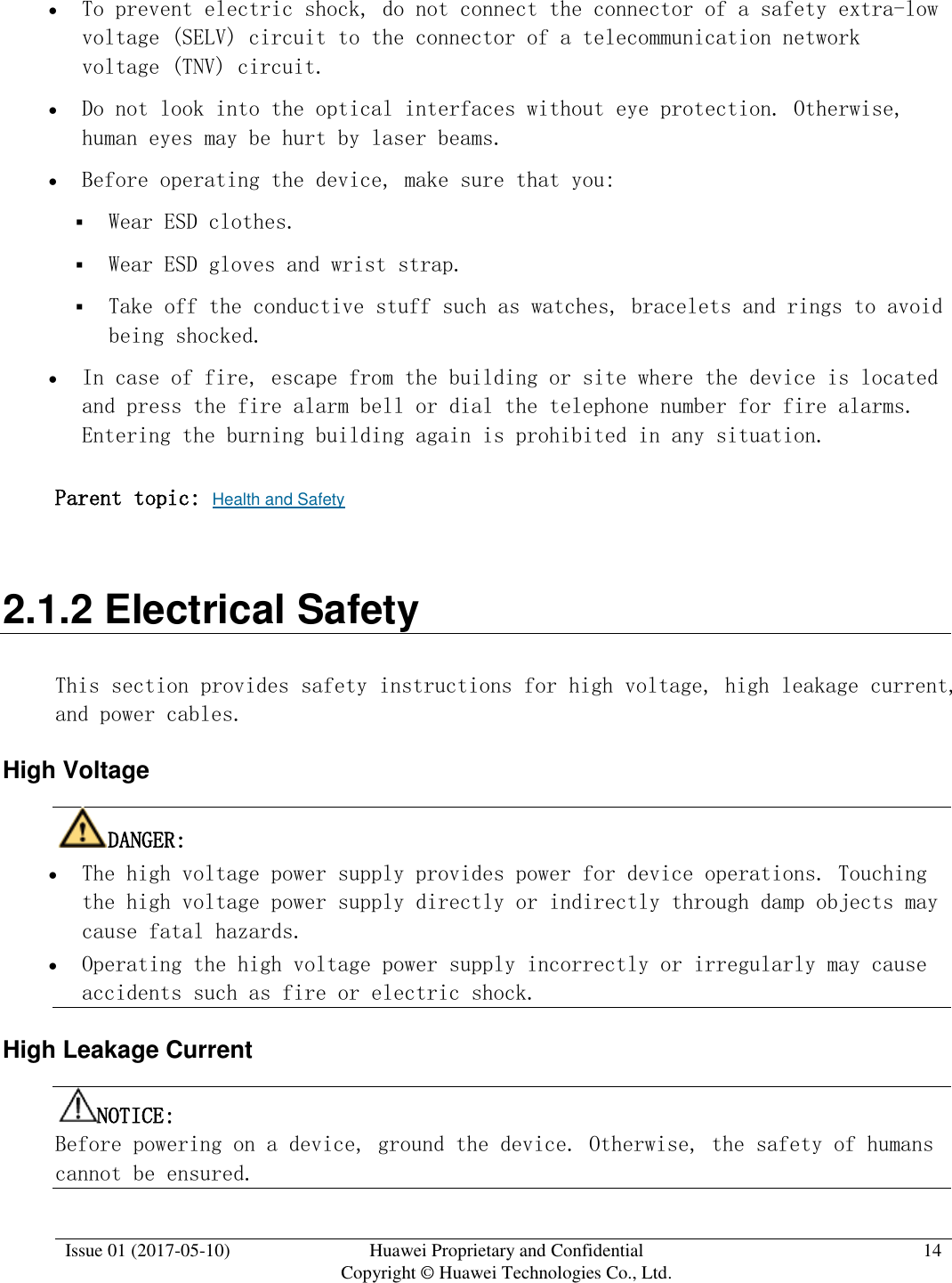  Issue 01 (2017-05-10) Huawei Proprietary and Confidential      Copyright © Huawei Technologies Co., Ltd. 14   To prevent electric shock, do not connect the connector of a safety extra-low voltage (SELV) circuit to the connector of a telecommunication network voltage (TNV) circuit.   Do not look into the optical interfaces without eye protection. Otherwise, human eyes may be hurt by laser beams.   Before operating the device, make sure that you:  Wear ESD clothes.  Wear ESD gloves and wrist strap.  Take off the conductive stuff such as watches, bracelets and rings to avoid being shocked.  In case of fire, escape from the building or site where the device is located and press the fire alarm bell or dial the telephone number for fire alarms. Entering the burning building again is prohibited in any situation.  Parent topic: Health and Safety 2.1.2 Electrical Safety This section provides safety instructions for high voltage, high leakage current, and power cables.  High Voltage DANGER:   The high voltage power supply provides power for device operations. Touching the high voltage power supply directly or indirectly through damp objects may cause fatal hazards.   Operating the high voltage power supply incorrectly or irregularly may cause accidents such as fire or electric shock.  High Leakage Current NOTICE:  Before powering on a device, ground the device. Otherwise, the safety of humans cannot be ensured.  