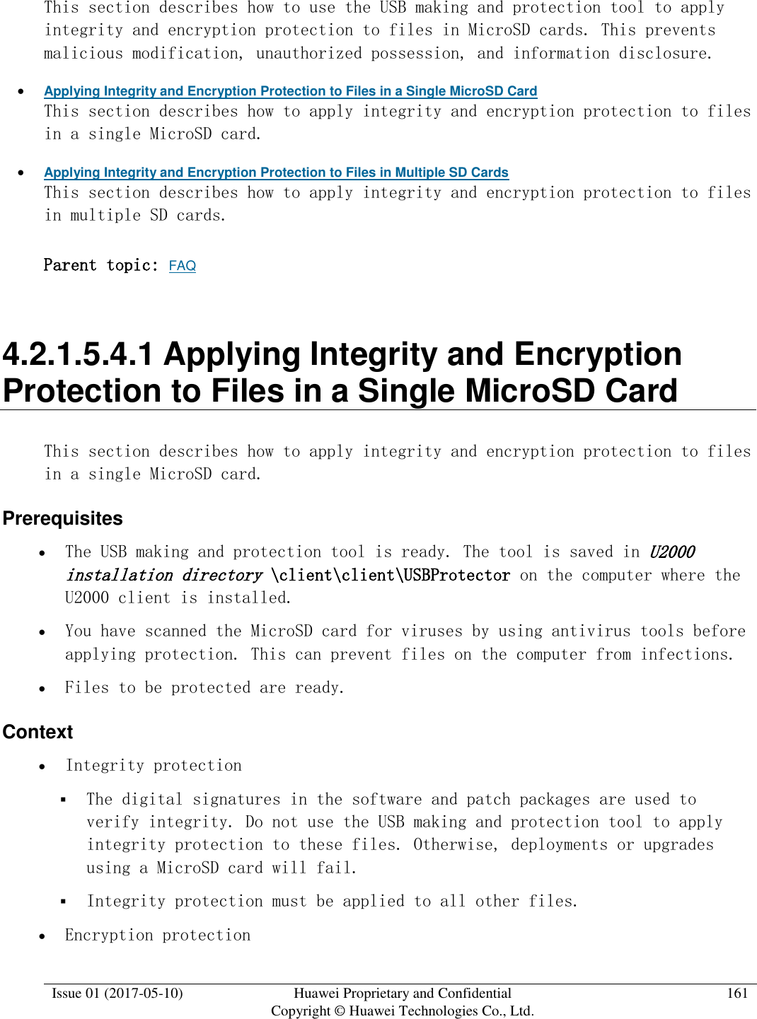  Issue 01 (2017-05-10) Huawei Proprietary and Confidential      Copyright © Huawei Technologies Co., Ltd. 161  This section describes how to use the USB making and protection tool to apply integrity and encryption protection to files in MicroSD cards. This prevents malicious modification, unauthorized possession, and information disclosure.   Applying Integrity and Encryption Protection to Files in a Single MicroSD Card This section describes how to apply integrity and encryption protection to files in a single MicroSD card.  Applying Integrity and Encryption Protection to Files in Multiple SD Cards This section describes how to apply integrity and encryption protection to files in multiple SD cards.  Parent topic: FAQ 4.2.1.5.4.1 Applying Integrity and Encryption Protection to Files in a Single MicroSD Card This section describes how to apply integrity and encryption protection to files in a single MicroSD card. Prerequisites  The USB making and protection tool is ready. The tool is saved in U2000 installation directory \client\client\USBProtector on the computer where the U2000 client is installed.  You have scanned the MicroSD card for viruses by using antivirus tools before applying protection. This can prevent files on the computer from infections.  Files to be protected are ready. Context  Integrity protection  The digital signatures in the software and patch packages are used to verify integrity. Do not use the USB making and protection tool to apply integrity protection to these files. Otherwise, deployments or upgrades using a MicroSD card will fail.  Integrity protection must be applied to all other files.  Encryption protection 