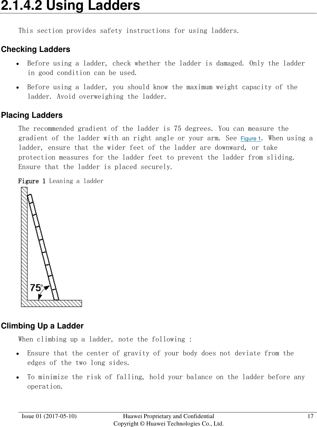  Issue 01 (2017-05-10) Huawei Proprietary and Confidential      Copyright © Huawei Technologies Co., Ltd. 17  2.1.4.2 Using Ladders This section provides safety instructions for using ladders. Checking Ladders  Before using a ladder, check whether the ladder is damaged. Only the ladder in good condition can be used.   Before using a ladder, you should know the maximum weight capacity of the ladder. Avoid overweighing the ladder.  Placing Ladders  The recommended gradient of the ladder is 75 degrees. You can measure the gradient of the ladder with an right angle or your arm. See Figure 1. When using a ladder, ensure that the wider feet of the ladder are downward, or take protection measures for the ladder feet to prevent the ladder from sliding. Ensure that the ladder is placed securely.  Figure 1 Leaning a ladder   Climbing Up a Ladder When climbing up a ladder, note the following :   Ensure that the center of gravity of your body does not deviate from the edges of the two long sides.   To minimize the risk of falling, hold your balance on the ladder before any operation. 