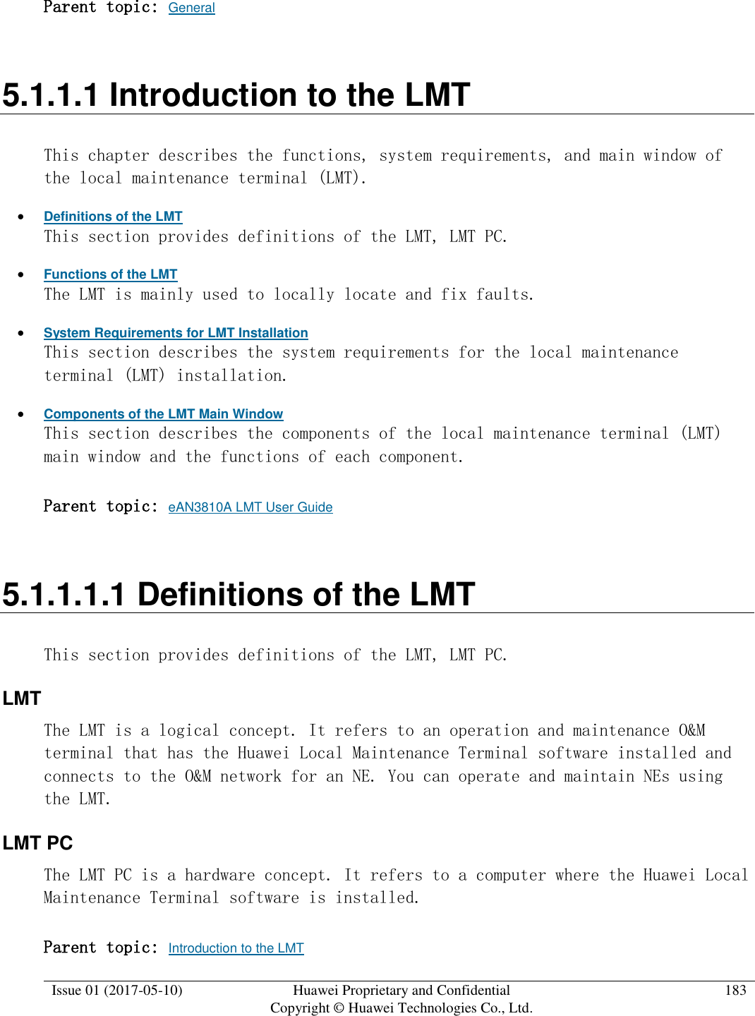  Issue 01 (2017-05-10) Huawei Proprietary and Confidential      Copyright © Huawei Technologies Co., Ltd. 183  Parent topic: General 5.1.1.1 Introduction to the LMT This chapter describes the functions, system requirements, and main window of the local maintenance terminal (LMT).  Definitions of the LMT This section provides definitions of the LMT, LMT PC.  Functions of the LMT The LMT is mainly used to locally locate and fix faults.  System Requirements for LMT Installation This section describes the system requirements for the local maintenance terminal (LMT) installation.  Components of the LMT Main Window This section describes the components of the local maintenance terminal (LMT) main window and the functions of each component.  Parent topic: eAN3810A LMT User Guide 5.1.1.1.1 Definitions of the LMT This section provides definitions of the LMT, LMT PC. LMT The LMT is a logical concept. It refers to an operation and maintenance O&amp;M terminal that has the Huawei Local Maintenance Terminal software installed and connects to the O&amp;M network for an NE. You can operate and maintain NEs using the LMT. LMT PC The LMT PC is a hardware concept. It refers to a computer where the Huawei Local Maintenance Terminal software is installed.  Parent topic: Introduction to the LMT 