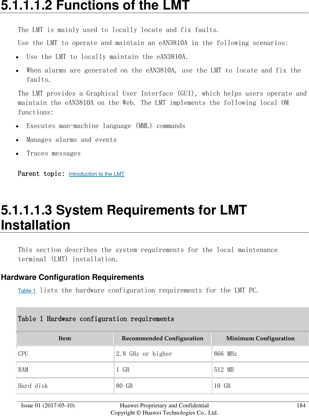  Issue 01 (2017-05-10) Huawei Proprietary and Confidential      Copyright © Huawei Technologies Co., Ltd. 184  5.1.1.1.2 Functions of the LMT The LMT is mainly used to locally locate and fix faults. Use the LMT to operate and maintain an eAN3810A in the following scenarios:   Use the LMT to locally maintain the eAN3810A.  When alarms are generated on the eAN3810A, use the LMT to locate and fix the faults. The LMT provides a Graphical User Interface (GUI), which helps users operate and maintain the eAN3810A on the Web. The LMT implements the following local OM functions:   Executes man-machine language (MML) commands  Manages alarms and events  Traces messages Parent topic: Introduction to the LMT 5.1.1.1.3 System Requirements for LMT Installation This section describes the system requirements for the local maintenance terminal (LMT) installation. Hardware Configuration Requirements Table 1 lists the hardware configuration requirements for the LMT PC. Table 1 Hardware configuration requirements Item Recommended Configuration Minimum Configuration CPU 2.8 GHz or higher 866 MHz RAM 1 GB 512 MB Hard disk 80 GB 10 GB 