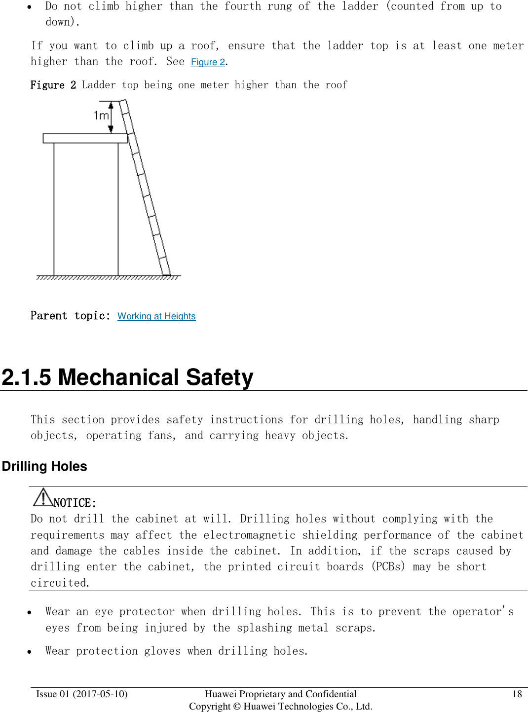  Issue 01 (2017-05-10) Huawei Proprietary and Confidential      Copyright © Huawei Technologies Co., Ltd. 18   Do not climb higher than the fourth rung of the ladder (counted from up to down).  If you want to climb up a roof, ensure that the ladder top is at least one meter higher than the roof. See Figure 2. Figure 2 Ladder top being one meter higher than the roof   Parent topic: Working at Heights 2.1.5 Mechanical Safety This section provides safety instructions for drilling holes, handling sharp objects, operating fans, and carrying heavy objects. Drilling Holes NOTICE:  Do not drill the cabinet at will. Drilling holes without complying with the requirements may affect the electromagnetic shielding performance of the cabinet and damage the cables inside the cabinet. In addition, if the scraps caused by drilling enter the cabinet, the printed circuit boards (PCBs) may be short circuited.   Wear an eye protector when drilling holes. This is to prevent the operator&apos;s eyes from being injured by the splashing metal scraps.   Wear protection gloves when drilling holes. 