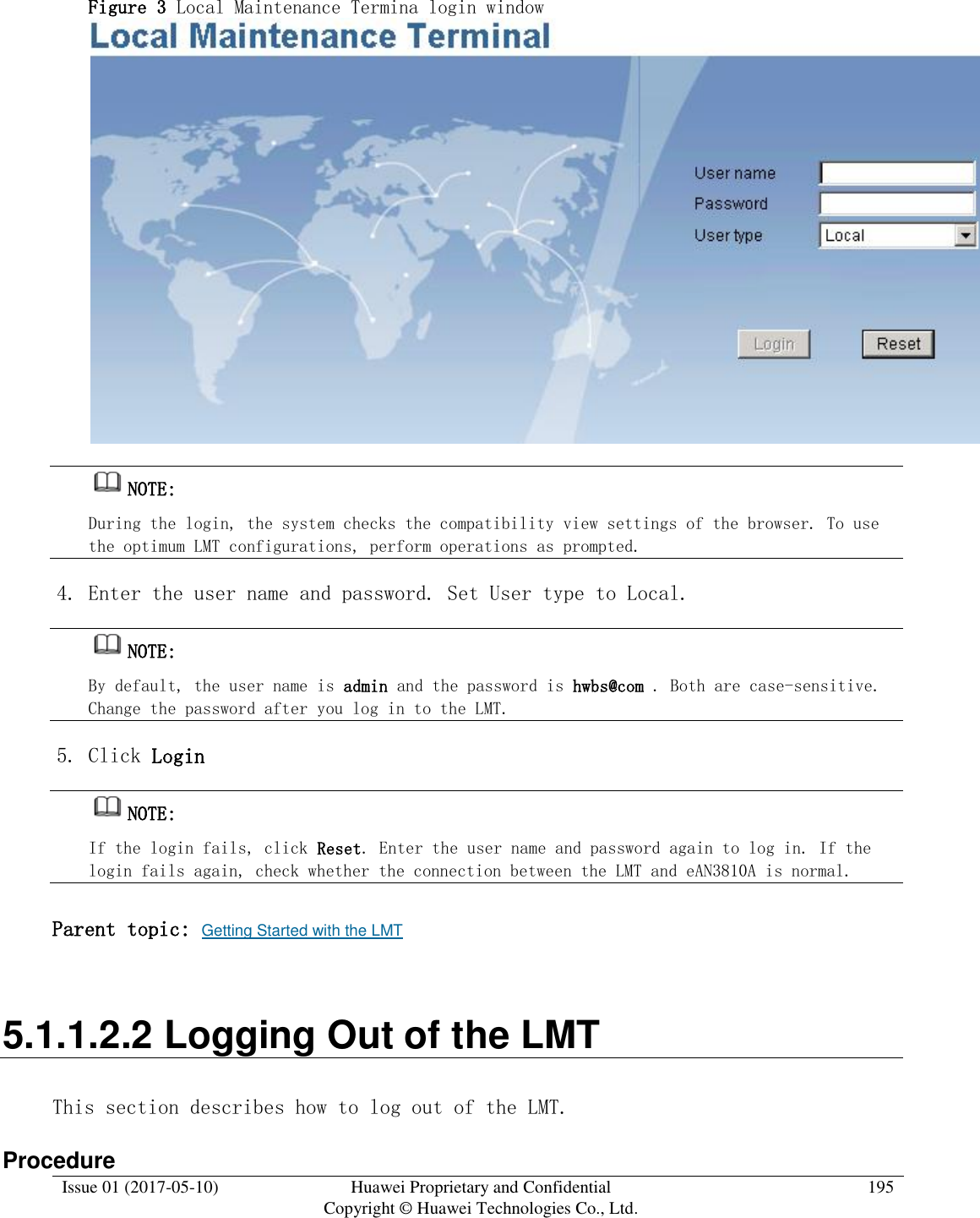  Issue 01 (2017-05-10) Huawei Proprietary and Confidential      Copyright © Huawei Technologies Co., Ltd. 195  Figure 3 Local Maintenance Termina login window   NOTE:  During the login, the system checks the compatibility view settings of the browser. To use the optimum LMT configurations, perform operations as prompted.  4. Enter the user name and password. Set User type to Local.  NOTE:  By default, the user name is admin and the password is hwbs@com . Both are case-sensitive. Change the password after you log in to the LMT.  5. Click Login  NOTE:  If the login fails, click Reset. Enter the user name and password again to log in. If the login fails again, check whether the connection between the LMT and eAN3810A is normal.  Parent topic: Getting Started with the LMT 5.1.1.2.2 Logging Out of the LMT This section describes how to log out of the LMT. Procedure 