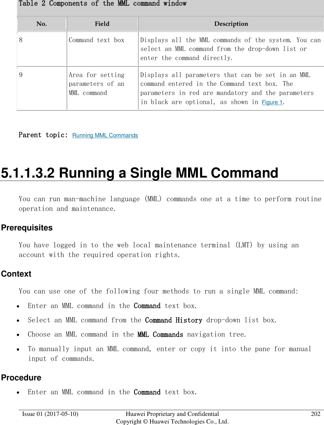  Issue 01 (2017-05-10) Huawei Proprietary and Confidential      Copyright © Huawei Technologies Co., Ltd. 202  Table 2 Components of the MML command window No. Field Description 8 Command text box Displays all the MML commands of the system. You can select an MML command from the drop-down list or enter the command directly.  9 Area for setting parameters of an MML command Displays all parameters that can be set in an MML command entered in the Command text box. The parameters in red are mandatory and the parameters in black are optional, as shown in Figure 1.  Parent topic: Running MML Commands 5.1.1.3.2 Running a Single MML Command You can run man-machine language (MML) commands one at a time to perform routine operation and maintenance.  Prerequisites You have logged in to the web local maintenance terminal (LMT) by using an account with the required operation rights.  Context You can use one of the following four methods to run a single MML command:   Enter an MML command in the Command text box.  Select an MML command from the Command History drop-down list box.  Choose an MML command in the MML Commands navigation tree.  To manually input an MML command, enter or copy it into the pane for manual input of commands. Procedure  Enter an MML command in the Command text box.  