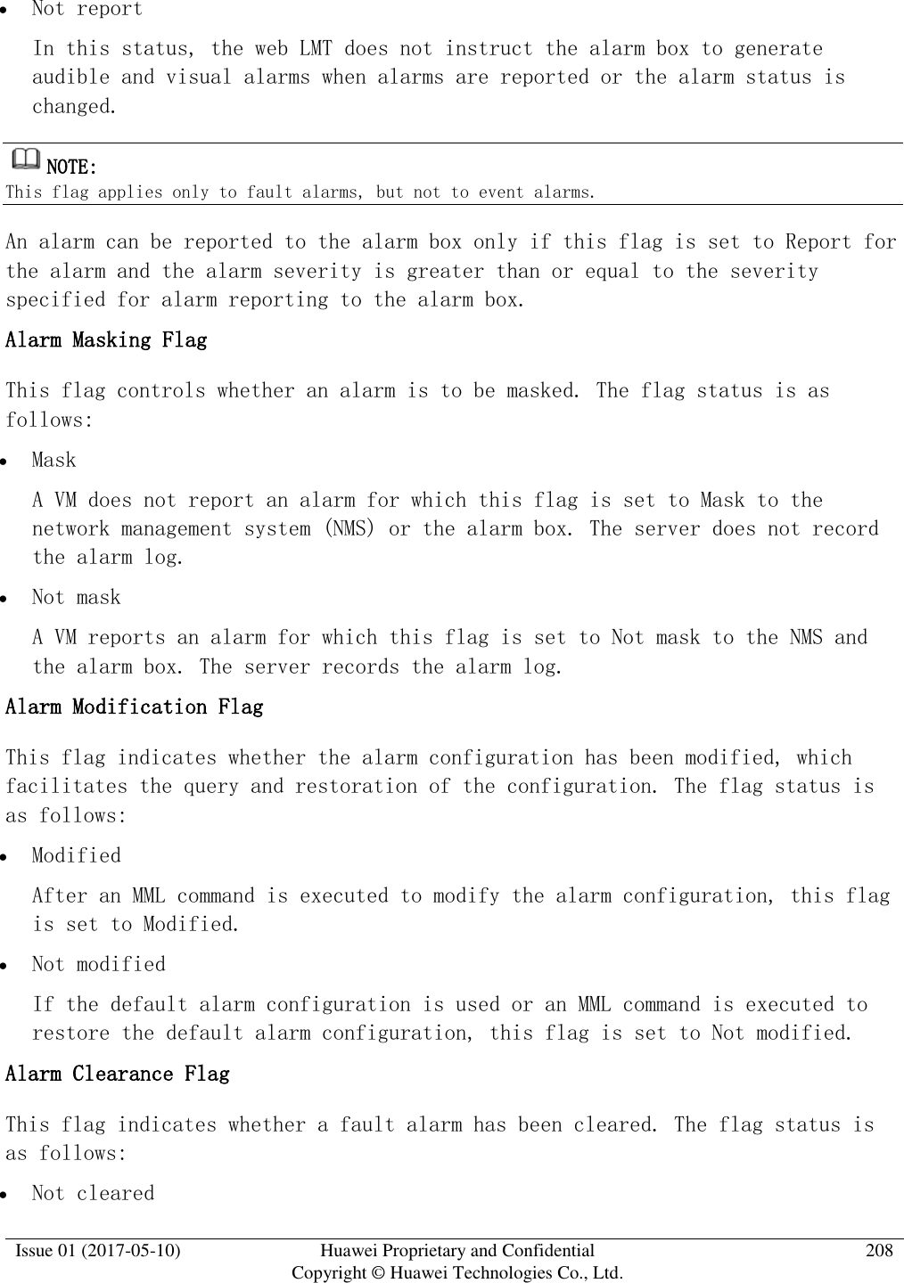  Issue 01 (2017-05-10) Huawei Proprietary and Confidential      Copyright © Huawei Technologies Co., Ltd. 208   Not report In this status, the web LMT does not instruct the alarm box to generate audible and visual alarms when alarms are reported or the alarm status is changed.  NOTE:  This flag applies only to fault alarms, but not to event alarms.  An alarm can be reported to the alarm box only if this flag is set to Report for the alarm and the alarm severity is greater than or equal to the severity specified for alarm reporting to the alarm box.  Alarm Masking Flag  This flag controls whether an alarm is to be masked. The flag status is as follows:   Mask A VM does not report an alarm for which this flag is set to Mask to the network management system (NMS) or the alarm box. The server does not record the alarm log.   Not mask A VM reports an alarm for which this flag is set to Not mask to the NMS and the alarm box. The server records the alarm log.  Alarm Modification Flag  This flag indicates whether the alarm configuration has been modified, which facilitates the query and restoration of the configuration. The flag status is as follows:   Modified After an MML command is executed to modify the alarm configuration, this flag is set to Modified.   Not modified If the default alarm configuration is used or an MML command is executed to restore the default alarm configuration, this flag is set to Not modified.  Alarm Clearance Flag  This flag indicates whether a fault alarm has been cleared. The flag status is as follows:   Not cleared 