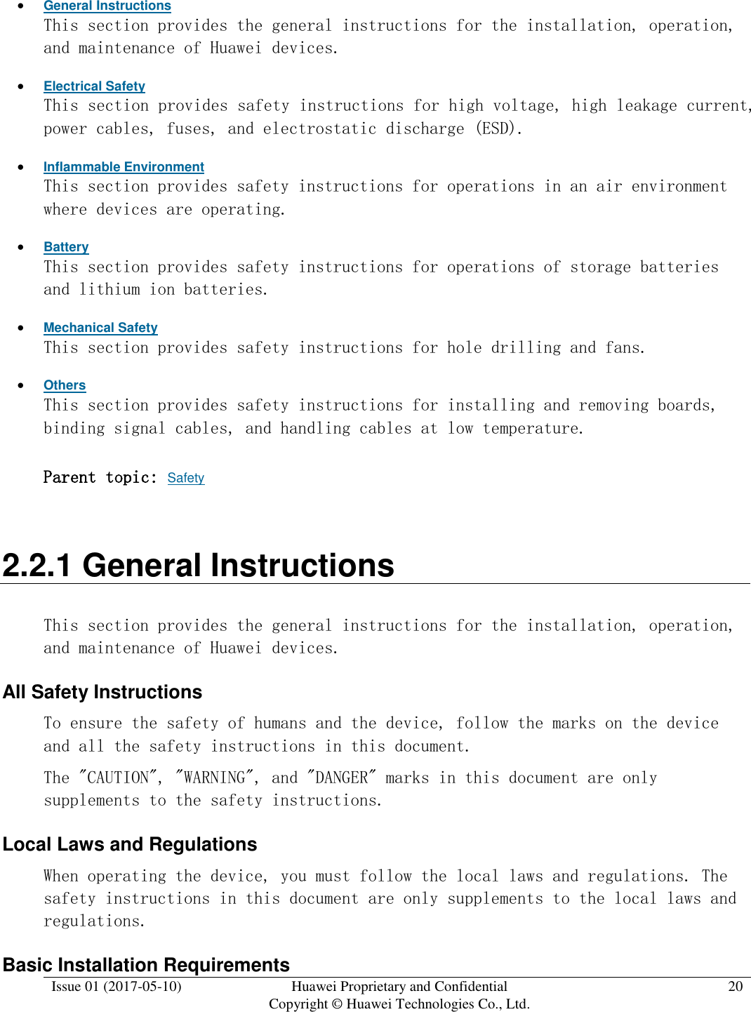  Issue 01 (2017-05-10) Huawei Proprietary and Confidential      Copyright © Huawei Technologies Co., Ltd. 20   General Instructions This section provides the general instructions for the installation, operation, and maintenance of Huawei devices.  Electrical Safety This section provides safety instructions for high voltage, high leakage current, power cables, fuses, and electrostatic discharge (ESD).  Inflammable Environment This section provides safety instructions for operations in an air environment where devices are operating.  Battery This section provides safety instructions for operations of storage batteries and lithium ion batteries.  Mechanical Safety This section provides safety instructions for hole drilling and fans.  Others This section provides safety instructions for installing and removing boards, binding signal cables, and handling cables at low temperature.  Parent topic: Safety 2.2.1 General Instructions This section provides the general instructions for the installation, operation, and maintenance of Huawei devices. All Safety Instructions To ensure the safety of humans and the device, follow the marks on the device and all the safety instructions in this document.  The &quot;CAUTION&quot;, &quot;WARNING&quot;, and &quot;DANGER&quot; marks in this document are only supplements to the safety instructions.  Local Laws and Regulations  When operating the device, you must follow the local laws and regulations. The safety instructions in this document are only supplements to the local laws and regulations.  Basic Installation Requirements 