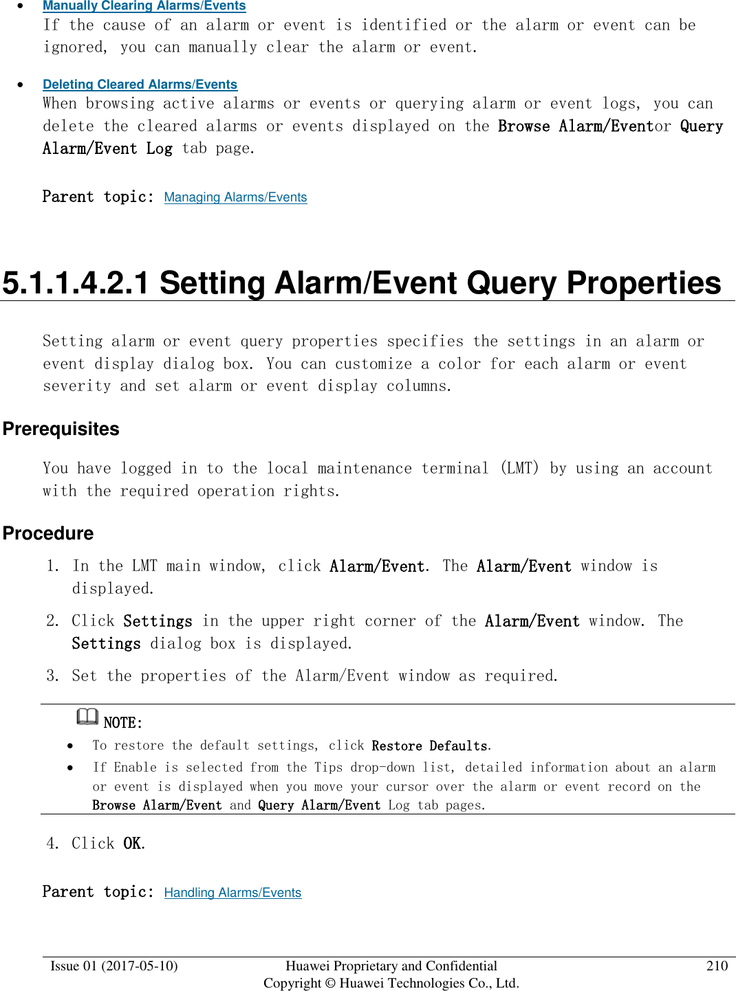  Issue 01 (2017-05-10) Huawei Proprietary and Confidential      Copyright © Huawei Technologies Co., Ltd. 210   Manually Clearing Alarms/Events If the cause of an alarm or event is identified or the alarm or event can be ignored, you can manually clear the alarm or event.   Deleting Cleared Alarms/Events When browsing active alarms or events or querying alarm or event logs, you can delete the cleared alarms or events displayed on the Browse Alarm/Eventor Query Alarm/Event Log tab page. Parent topic: Managing Alarms/Events 5.1.1.4.2.1 Setting Alarm/Event Query Properties Setting alarm or event query properties specifies the settings in an alarm or event display dialog box. You can customize a color for each alarm or event severity and set alarm or event display columns. Prerequisites You have logged in to the local maintenance terminal (LMT) by using an account with the required operation rights.  Procedure 1. In the LMT main window, click Alarm/Event. The Alarm/Event window is displayed.  2. Click Settings in the upper right corner of the Alarm/Event window. The Settings dialog box is displayed. 3. Set the properties of the Alarm/Event window as required.  NOTE:   To restore the default settings, click Restore Defaults.   If Enable is selected from the Tips drop-down list, detailed information about an alarm or event is displayed when you move your cursor over the alarm or event record on the Browse Alarm/Event and Query Alarm/Event Log tab pages. 4. Click OK. Parent topic: Handling Alarms/Events 