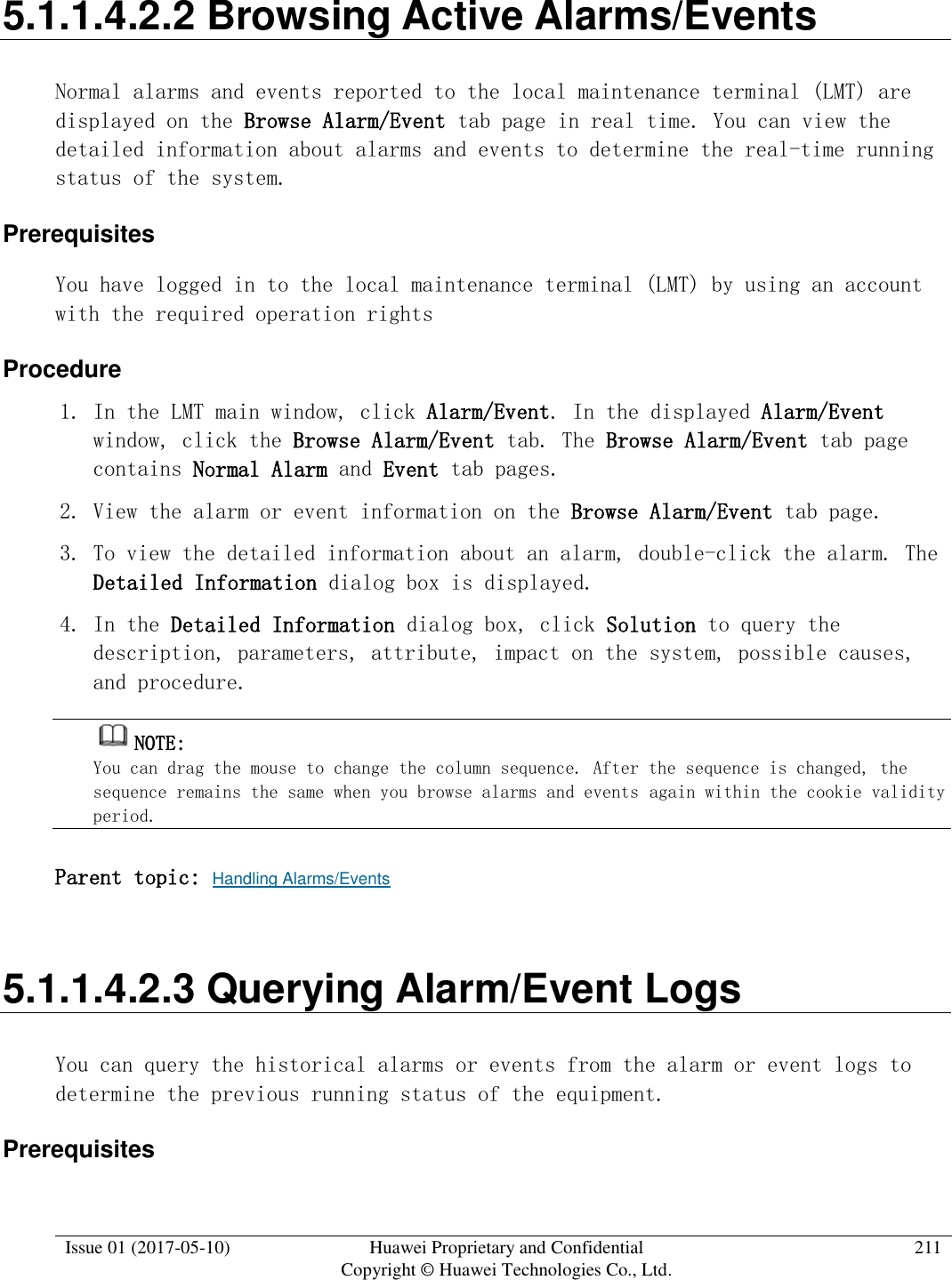  Issue 01 (2017-05-10) Huawei Proprietary and Confidential      Copyright © Huawei Technologies Co., Ltd. 211  5.1.1.4.2.2 Browsing Active Alarms/Events Normal alarms and events reported to the local maintenance terminal (LMT) are displayed on the Browse Alarm/Event tab page in real time. You can view the detailed information about alarms and events to determine the real-time running status of the system.  Prerequisites You have logged in to the local maintenance terminal (LMT) by using an account with the required operation rights Procedure 1. In the LMT main window, click Alarm/Event. In the displayed Alarm/Event window, click the Browse Alarm/Event tab. The Browse Alarm/Event tab page contains Normal Alarm and Event tab pages. 2. View the alarm or event information on the Browse Alarm/Event tab page. 3. To view the detailed information about an alarm, double-click the alarm. The Detailed Information dialog box is displayed.  4. In the Detailed Information dialog box, click Solution to query the description, parameters, attribute, impact on the system, possible causes, and procedure.  NOTE:  You can drag the mouse to change the column sequence. After the sequence is changed, the sequence remains the same when you browse alarms and events again within the cookie validity period. Parent topic: Handling Alarms/Events 5.1.1.4.2.3 Querying Alarm/Event Logs You can query the historical alarms or events from the alarm or event logs to determine the previous running status of the equipment.  Prerequisites 
