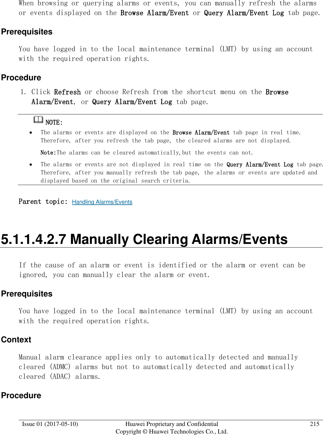  Issue 01 (2017-05-10) Huawei Proprietary and Confidential      Copyright © Huawei Technologies Co., Ltd. 215  When browsing or querying alarms or events, you can manually refresh the alarms or events displayed on the Browse Alarm/Event or Query Alarm/Event Log tab page.  Prerequisites You have logged in to the local maintenance terminal (LMT) by using an account with the required operation rights.  Procedure 1. Click Refresh or choose Refresh from the shortcut menu on the Browse Alarm/Event, or Query Alarm/Event Log tab page.  NOTE:   The alarms or events are displayed on the Browse Alarm/Event tab page in real time. Therefore, after you refresh the tab page, the cleared alarms are not displayed.  Note:The alarms can be cleared automatically,but the events can not.  The alarms or events are not displayed in real time on the Query Alarm/Event Log tab page. Therefore, after you manually refresh the tab page, the alarms or events are updated and displayed based on the original search criteria. Parent topic: Handling Alarms/Events 5.1.1.4.2.7 Manually Clearing Alarms/Events If the cause of an alarm or event is identified or the alarm or event can be ignored, you can manually clear the alarm or event.  Prerequisites You have logged in to the local maintenance terminal (LMT) by using an account with the required operation rights.  Context Manual alarm clearance applies only to automatically detected and manually cleared (ADMC) alarms but not to automatically detected and automatically cleared (ADAC) alarms. Procedure 