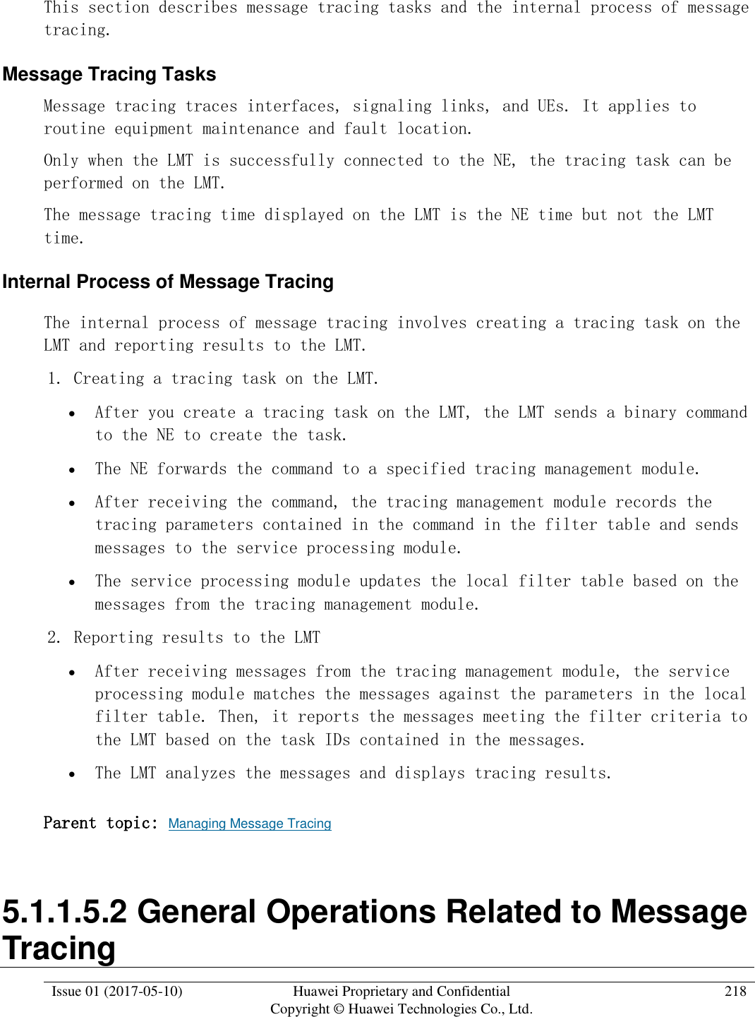  Issue 01 (2017-05-10) Huawei Proprietary and Confidential      Copyright © Huawei Technologies Co., Ltd. 218  This section describes message tracing tasks and the internal process of message tracing. Message Tracing Tasks Message tracing traces interfaces, signaling links, and UEs. It applies to routine equipment maintenance and fault location. Only when the LMT is successfully connected to the NE, the tracing task can be performed on the LMT. The message tracing time displayed on the LMT is the NE time but not the LMT time. Internal Process of Message Tracing The internal process of message tracing involves creating a tracing task on the LMT and reporting results to the LMT.  1. Creating a tracing task on the LMT.  After you create a tracing task on the LMT, the LMT sends a binary command to the NE to create the task.  The NE forwards the command to a specified tracing management module.  After receiving the command, the tracing management module records the tracing parameters contained in the command in the filter table and sends messages to the service processing module.  The service processing module updates the local filter table based on the messages from the tracing management module. 2. Reporting results to the LMT  After receiving messages from the tracing management module, the service processing module matches the messages against the parameters in the local filter table. Then, it reports the messages meeting the filter criteria to the LMT based on the task IDs contained in the messages.  The LMT analyzes the messages and displays tracing results.  Parent topic: Managing Message Tracing 5.1.1.5.2 General Operations Related to Message Tracing 