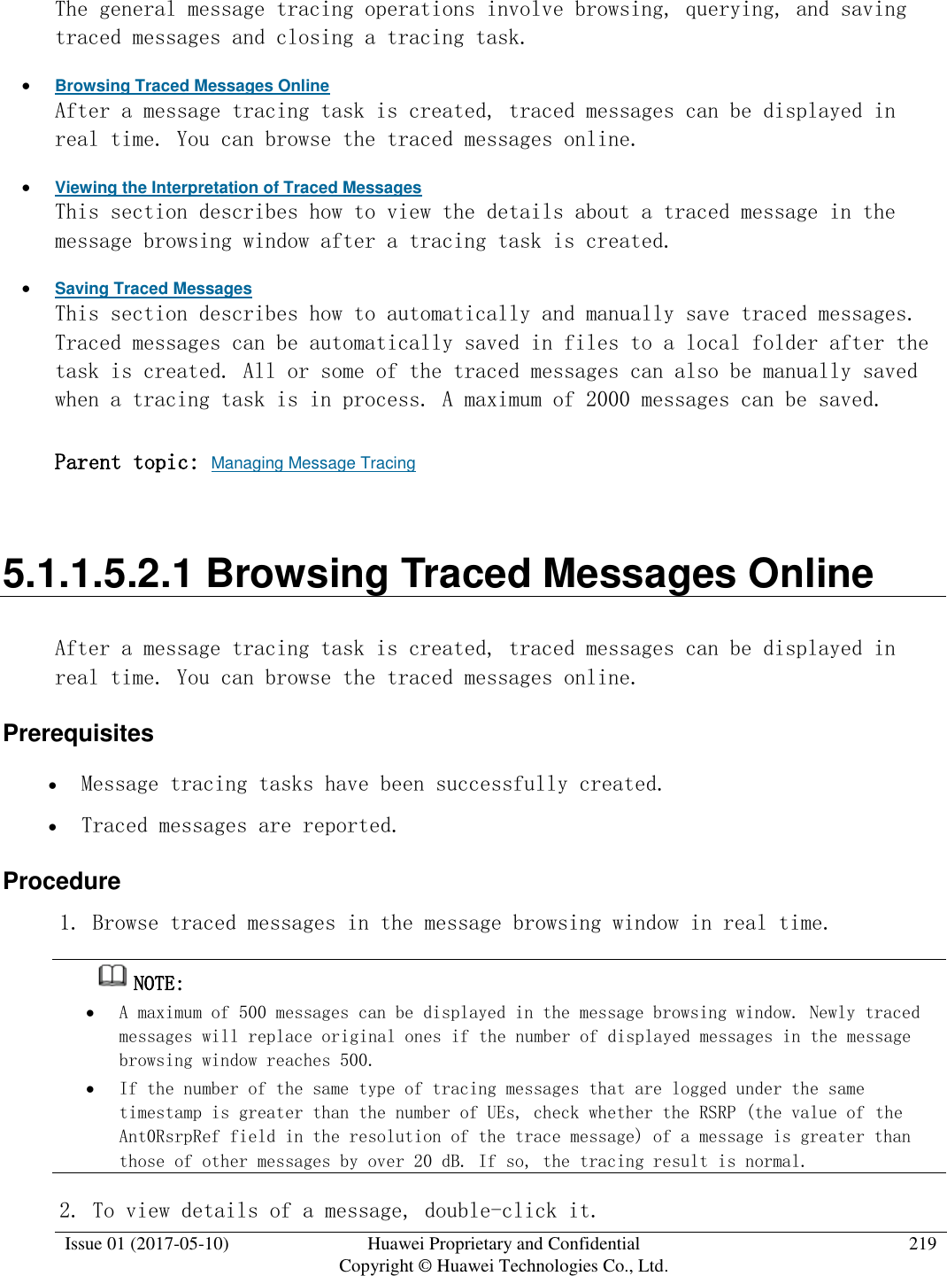  Issue 01 (2017-05-10) Huawei Proprietary and Confidential      Copyright © Huawei Technologies Co., Ltd. 219  The general message tracing operations involve browsing, querying, and saving traced messages and closing a tracing task.   Browsing Traced Messages Online After a message tracing task is created, traced messages can be displayed in real time. You can browse the traced messages online.   Viewing the Interpretation of Traced Messages This section describes how to view the details about a traced message in the message browsing window after a tracing task is created.   Saving Traced Messages This section describes how to automatically and manually save traced messages. Traced messages can be automatically saved in files to a local folder after the task is created. All or some of the traced messages can also be manually saved when a tracing task is in process. A maximum of 2000 messages can be saved.  Parent topic: Managing Message Tracing 5.1.1.5.2.1 Browsing Traced Messages Online After a message tracing task is created, traced messages can be displayed in real time. You can browse the traced messages online.  Prerequisites  Message tracing tasks have been successfully created.  Traced messages are reported. Procedure 1. Browse traced messages in the message browsing window in real time.  NOTE:   A maximum of 500 messages can be displayed in the message browsing window. Newly traced messages will replace original ones if the number of displayed messages in the message browsing window reaches 500.   If the number of the same type of tracing messages that are logged under the same timestamp is greater than the number of UEs, check whether the RSRP (the value of the Ant0RsrpRef field in the resolution of the trace message) of a message is greater than those of other messages by over 20 dB. If so, the tracing result is normal. 2. To view details of a message, double-click it.  
