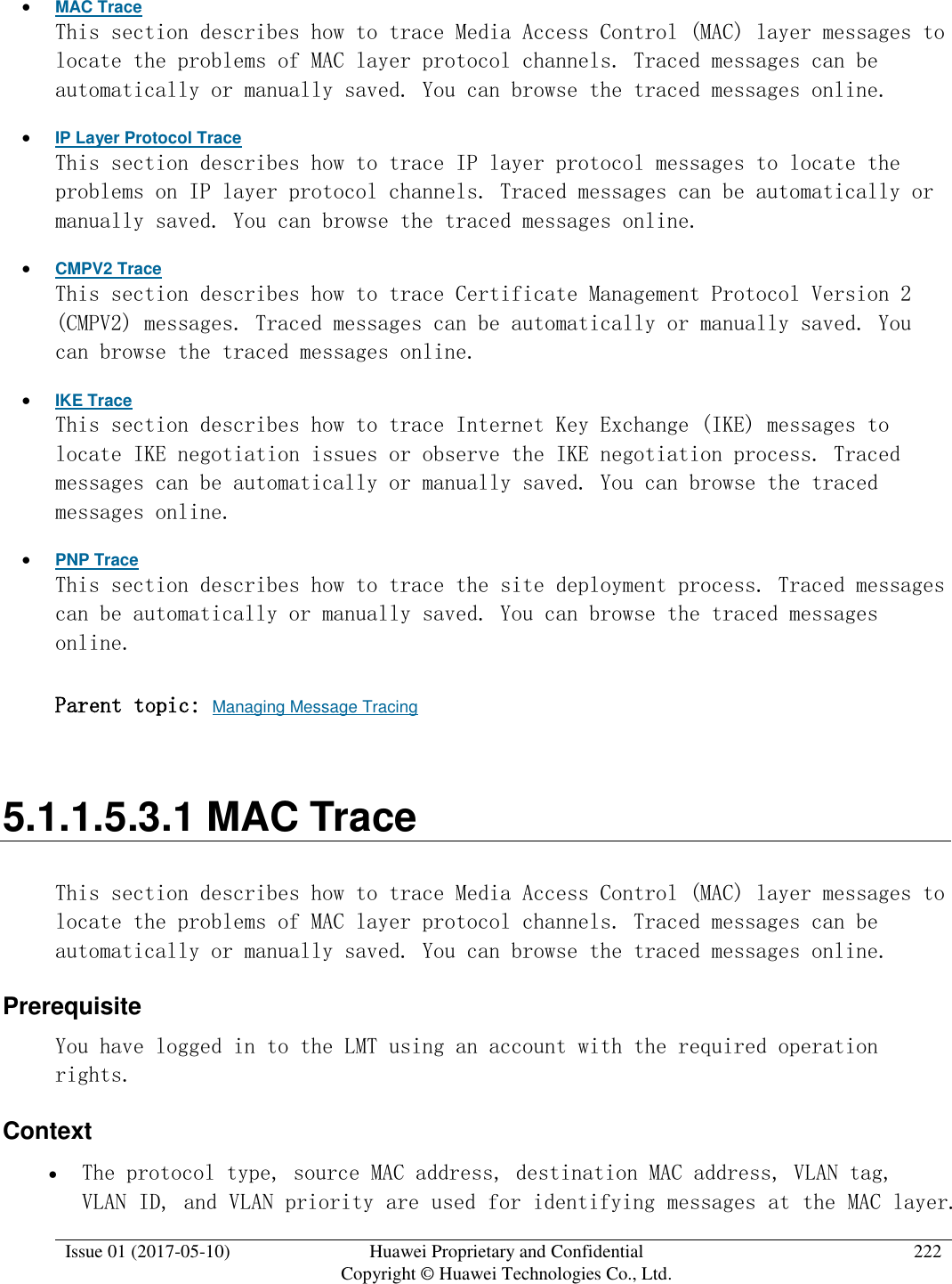  Issue 01 (2017-05-10) Huawei Proprietary and Confidential      Copyright © Huawei Technologies Co., Ltd. 222   MAC Trace This section describes how to trace Media Access Control (MAC) layer messages to locate the problems of MAC layer protocol channels. Traced messages can be automatically or manually saved. You can browse the traced messages online.  IP Layer Protocol Trace This section describes how to trace IP layer protocol messages to locate the problems on IP layer protocol channels. Traced messages can be automatically or manually saved. You can browse the traced messages online.  CMPV2 Trace This section describes how to trace Certificate Management Protocol Version 2 (CMPV2) messages. Traced messages can be automatically or manually saved. You can browse the traced messages online.  IKE Trace This section describes how to trace Internet Key Exchange (IKE) messages to locate IKE negotiation issues or observe the IKE negotiation process. Traced messages can be automatically or manually saved. You can browse the traced messages online.  PNP Trace This section describes how to trace the site deployment process. Traced messages can be automatically or manually saved. You can browse the traced messages online. Parent topic: Managing Message Tracing 5.1.1.5.3.1 MAC Trace This section describes how to trace Media Access Control (MAC) layer messages to locate the problems of MAC layer protocol channels. Traced messages can be automatically or manually saved. You can browse the traced messages online. Prerequisite You have logged in to the LMT using an account with the required operation rights. Context  The protocol type, source MAC address, destination MAC address, VLAN tag, VLAN ID, and VLAN priority are used for identifying messages at the MAC layer. 