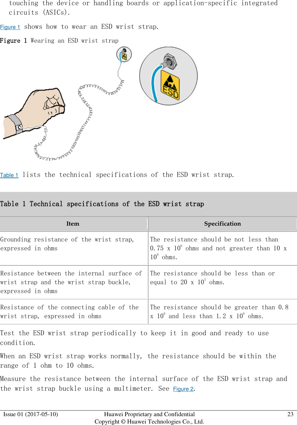  Issue 01 (2017-05-10) Huawei Proprietary and Confidential      Copyright © Huawei Technologies Co., Ltd. 23  touching the device or handling boards or application-specific integrated circuits (ASICs). Figure 1 shows how to wear an ESD wrist strap. Figure 1 Wearing an ESD wrist strap   Table 1 lists the technical specifications of the ESD wrist strap. Table 1 Technical specifications of the ESD wrist strap Item Specification Grounding resistance of the wrist strap, expressed in ohms The resistance should be not less than 0.75 x 106 ohms and not greater than 10 x 106 ohms. Resistance between the internal surface of wrist strap and the wrist strap buckle, expressed in ohms The resistance should be less than or equal to 20 x 103 ohms. Resistance of the connecting cable of the wrist strap, expressed in ohms The resistance should be greater than 0.8 x 106 and less than 1.2 x 106 ohms. Test the ESD wrist strap periodically to keep it in good and ready to use condition. When an ESD wrist strap works normally, the resistance should be within the range of 1 ohm to 10 ohms. Measure the resistance between the internal surface of the ESD wrist strap and the wrist strap buckle using a multimeter. See Figure 2. 