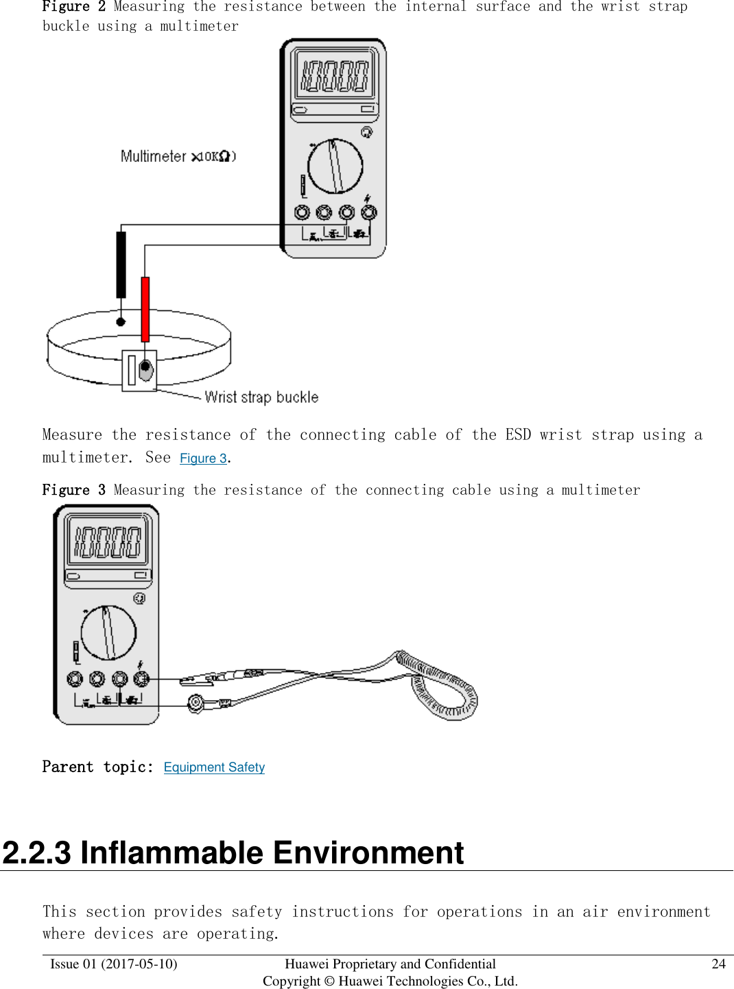  Issue 01 (2017-05-10) Huawei Proprietary and Confidential      Copyright © Huawei Technologies Co., Ltd. 24  Figure 2 Measuring the resistance between the internal surface and the wrist strap buckle using a multimeter   Measure the resistance of the connecting cable of the ESD wrist strap using a multimeter. See Figure 3. Figure 3 Measuring the resistance of the connecting cable using a multimeter   Parent topic: Equipment Safety 2.2.3 Inflammable Environment This section provides safety instructions for operations in an air environment where devices are operating. 
